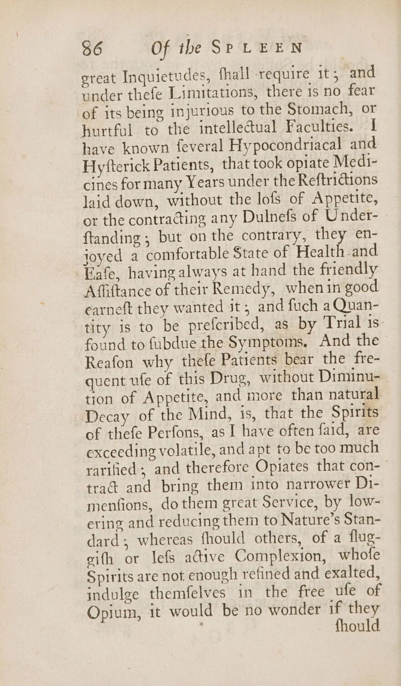 sreat Inquietudes, fhall require it; and under thefe Limitations, there 1s no fear of its being injurious to the Stomach, or hurtful to the intelledual Faculties. 1 have known feveral Hypocondriacal and Hyfterick Patients, that took opiate Medi- cines for many Years under the Reftrictions laid down, without the lofs of Appetite, or the contracting any Dulnefs of Under- ftanding; but on the contrary, they en- joyed a comfortable State of Healt and Eafe, having always at hand the friendly - Affiftance of their Remedy, whenin good earneft they wanted it, and fuch aQuan- tity 1s to be prefcribed, as by Trial is: found to fubdue the Symptoins. And the - Reafon why thefe Patients bear the fre- quent ufe of this Drug, without Diminu- tion of Appetite, and more than natural Decay of the Mind, 1s, that the Spirits of thefe Perfons, as I have often faid, are exceeding volatile, and apt to be too much rarified; and therefore Opiates that con- trad and bring them into narrower D1- menfions, do them great Service, by low- ering and reducing them to Nature’s Stan- dard; whereas fhould others, of a flug- sith or lefs active Complexion, whofe Spirits are not enough refined and exalted, indulge themfelves in the free ufe of Opium, it would be no wonder if they . fhould