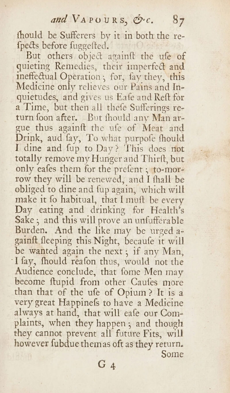 thould be Sufferers by it in both the re- {pects before fuggefted. But others object againft the ufe of quieting Remedies, their inperfedé and ineffectual Operation, for, fay they, this Medicine only relieves our Pains and In- quietudes, and gives us Eafe and Reft for a Time, but then all thefe Sufferings re- turn foon after. But fhould any Man ar- gue thus againft the ufe of Meat and Drink, aud fay, To what purpofe fhould I dine and fup to Day? This does not totally remove my Hunger and Thirft, but only eafes them for the prefent ; to-mor- row they will be renewed, and I fhall be obliged to dine and fup again, which will make it fo habitual, that [ muft be every Day eating and drinking for Health’s Sake ; and this will prove an unfufferable Burden. And the like may be urged a- gainft fleeping this Night, becaufe it will be wanted again the next ; if any Man, ‘Tfay, fhould reafon thus, would not the Audience conclude, that fome Men may become ftupid from other Caufes more than that of the ufe of Opium? It is a very great Happinefs to have a Medicine always at hand, that will eafe our Com- plaints, when they happen; and though they cannot prevent all future Fits, will however fubdue themas oft as they return. some G 4