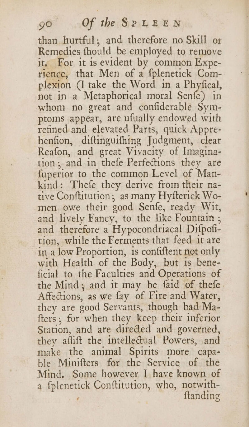 than hurtful; and therefore no Skill or Remedies fhould be employed to remove it. For it is evident by common Expe- rience, that Men of a fplenetick Com- plexion (I take the Word in a Phyfical, not in a Metaphorical moral Senfe) in whom no great and confiderable Sym- ptoms appear, are ufually endowed with refined and elevated Parts, quick Appre- henfion, diftinguifhing Judgment, clear Reafon, and great Vivacity of Imagina- tion; and in thefe Perfections they are fuperior to the common Level of Man- kind: Thefe they derive from their na- tive Conftitution; as many Hyfterick Wo- men. owe their good Senfe, ready Wit, and lively Fancy, to the like Fountain ; and therefore a Hypocondriacal Difpofi- tion, while the Ferments that feed it are in a low Proportion, is confiftent not only with Health of the Body, but 1s bene- ficial to the Faculties and Operations of the Mind; and it may be faid of thefe Affections, as we fay of Fire and Water, they are good Servants, though bad Ma- fters; for when they keep their inferior Station, and are directed and governed, they aflift the intellectual Powers, and make the animal Spirits more capa- ble Minifters for the Service of the Mind. Some however I have known of a fplenetick Conftitution, who, notwith- ftanding