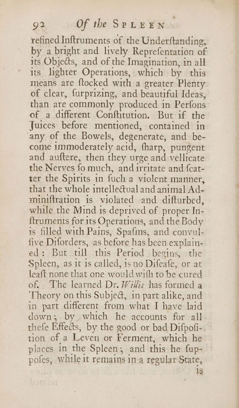 refined Inftruments of the Underftanding, by a bright and lively Reprefentation of its Objects, and of the Imagination, in all its lighter Operations, which by this means are ftocked with a greater Plenty of clear, furprizing, and beautiful Ideas, than are commonly produced in Perfons of a different Conftitution. But if the Juices before mentioned, contained in any of the Bowels, degenerate, and be- come immoderately acid, fharp, pungent and auftere, then they urge and vellicate the Nerves fo much, and irritate and fcat- ter the Spirits in fuch a violent manner, that the whole intellectual and animal Ad-~ miniftration is violated and difturbed, while the Mind is deprived of proper In- {truments for its Operations, and the Body is filled with Pains, Spafins, and convul- five Diforders, as before has been explain- ed: But till this Period begins, the Spleen, as it is called, is no Difeafe, or at leaft none that one would with to be cured of. The learned Dr. Wiis has formed a ‘Theory on this Subjeé, in part alike, and in part different from what I have laid down; by which he accounts for all thefe Effects, by the good or bad Difpofi-. tion of a Leven or Ferment, which he places in the Spleen; and this he fup- pofes, while it remains inq4 regular State, Ig