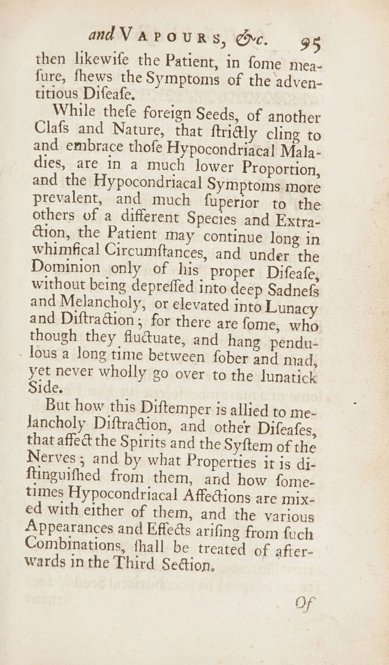 then likewife the Patient, in fome mea- fure, fhews the Symptoms of the adven- titious Difeafe, While thefe foreign Seeds, of another Clafs and Nature, that ftridly cling to and embrace thofe Hypocondriacal Mala- dies, are in a much lower Proportion, and the Hypocondriacal Symptoms more prevalent, and much fuperior to the others of a different Species and Extra- dion, the Patient may continue long in whimfical Circumftances, and under the Dominion only of his proper Difeafe, without being deprefled into deep Sadnefs and Melancholy, or elevated into Lunacy and Diftraion; for there are fome, who though they fluctuate, and hang pendu- - lous a long time between fober and mad, yet never wholly go over to the lunatick Side. But how this Diftemper is allied to me- Jancholy DiftraGion, and other Difeafes, that affect the Spirits and the Syftem of the Nerves ; and by what Properties it is di- ftinguithed from them, and how fome- times Hypocondriacal A ffections are MIx- ed with either of them, and the various Appearances and Effects arifing from fuch Combinations, fhall be treated of after- wards inthe Third Se@ion, Of