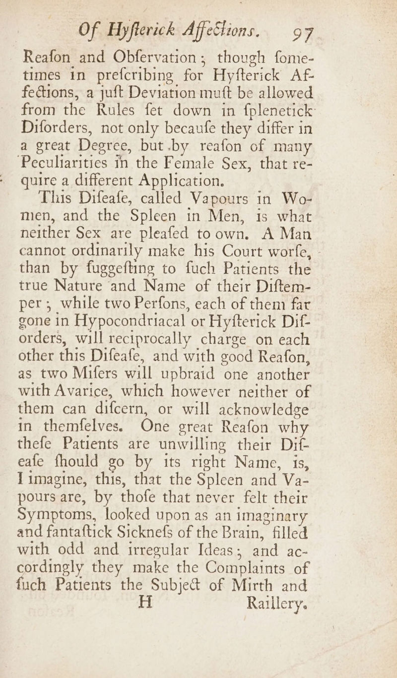 Reafon and Obfervation; though fome- times in prefcribing for Hyfterick Af- fections, a juft Deviation muft be allowed from the Rules fet down in fplenetick Diforders, not only becaufe they differ in a great Degree, but .by reafon of many Peculiarities in the Female Sex, that re- quire a different Application. This Difeafe, called Vapours in Wo- men, and the Spleen in Men, is what neither Sex are pleafed to own. A Man cannot ordinarily make his Court worfe, - than by fuggefting to fuch Patients the true Nature and Name of their Diftem- per; while two Perfons, each of them far gone in Hypocondriacal or Hyfterick Dif- orders, will reciprocally charge on each other this Difeafe, and with good Reafon, as two Mifers will upbraid one another with Avarice, which however neither of them can difcern, or will acknowledge in themfelves. One great Reafon why thefe Patients are unwilling their Dif- eafe fhould go by its right Name, is, Jimagine, this, that the Spleen and Va- pours are, by thofe that never felt their Symptoms, looked upon as an imaginary and fantaftick Sicknefs of the Brain, filled with odd and irregular Ideas; and ac- cordingly they make the Complaints of fuch Patients the Subje&amp; of Mirth and H Raillery.
