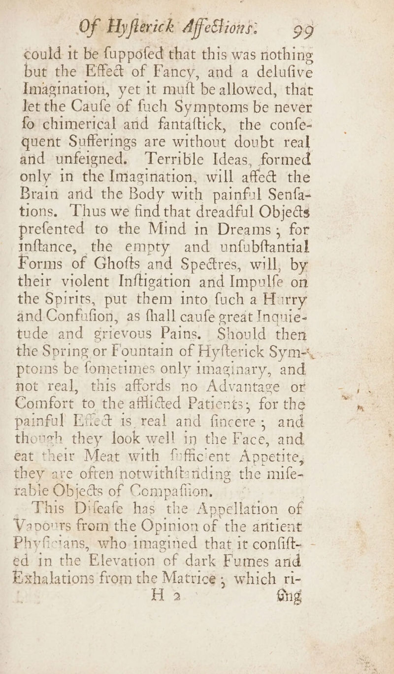 could it be fuppofed that this was nothing but the Effect of Fancy, and a delufive Imagination, yet it muft be allowed, that let the Caufe of fuch Symptoms be never fo chimerical arid fantaftick, the confe- quent Sufferings are without doubt real and unfeigned. Terrible Ideas, formed only in the Imagination, will afledt the Brain arid the Body with painful Senfa- tions. Thus we find that dreadful Objeas prefented to the Mind in Dreams, for inftance, the empty and unfubftantial Forms of Ghofts and Spectres, will, by their violent Inftigation and Impulfe on the Spirits, put them into fuch a H: ry and Confufion, as fhall caufe great Inquie- tude and grievous Pains. Should then the Spring or Fountain of Hytter ick Sym-\- ptoms be fometimes only imaginary, and not real, this affords no Advantage or Comfort to the afflided Patients; for the painful Efed is real and Goaerei » and thoush they look well in oe Face, and eat their Meat with fufficien : Appetite, they are often notwith{t racine the mife- rable Objeds of Compafiion, : This Difeafe has the Appellation of Vavonrs from the Opinion of the antient Phyficians, who imagined that it confift- - ed in the Elevation of dark Fumes and Exhalations from the Matrice; which ri- H 3 Gng