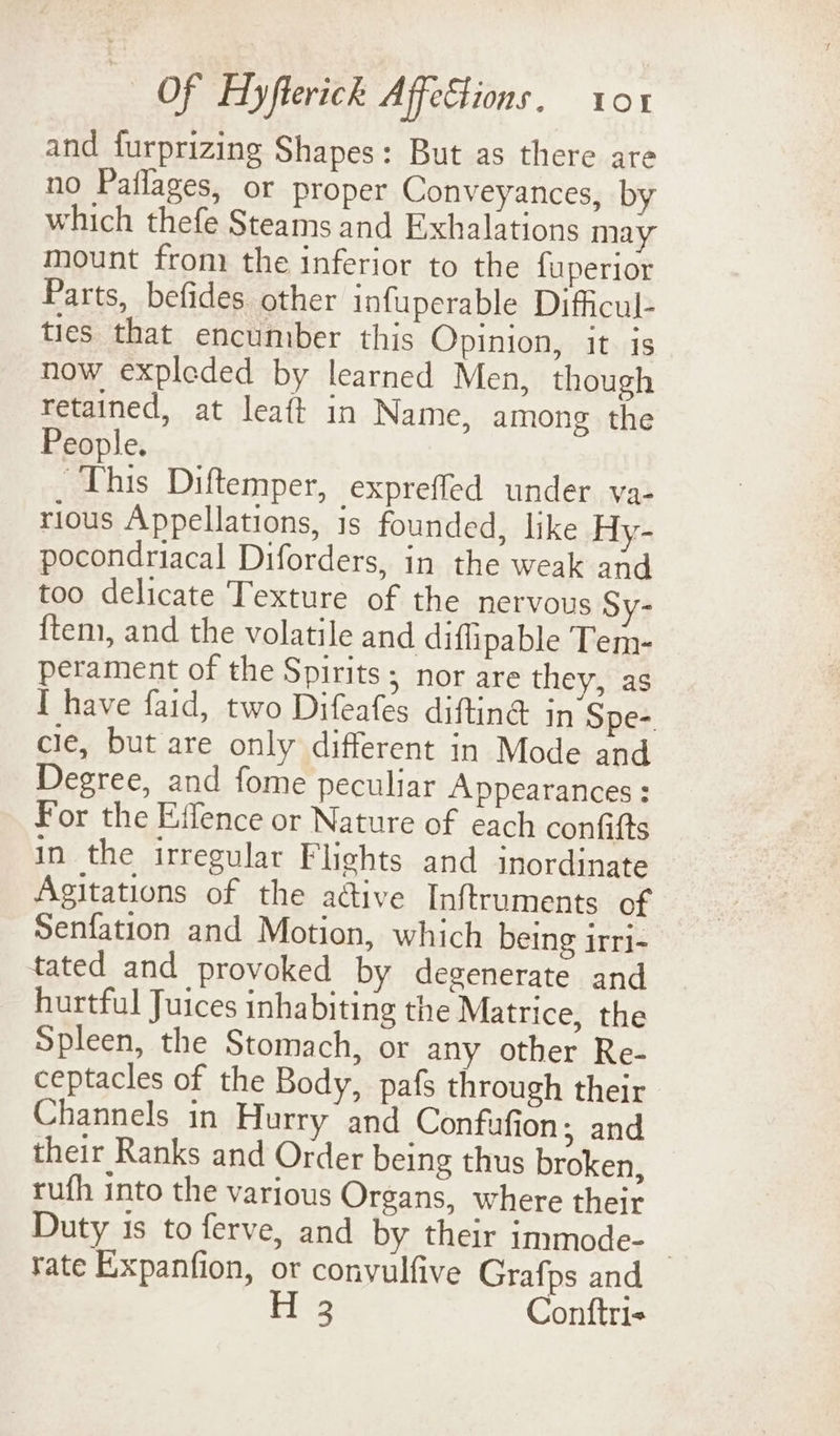 and furprizing Shapes: But as there are no Paflages, or proper Conveyances, by which thefe Steams and Exhalations may mount from the inferior to the faperior Parts, befides other infuperable Difficul- ties that encumber this Opinion, it is now expleded by learned Men, though retained, at leaft in Name, among the People. This Diftemper, exprefled under va- rious Appellations, is founded, like Hy- pocondriacal Diforders, in the weak and too delicate Texture of the nervous Sy- {tem, and the volatile and diffipable Tem- perament of the Spirits; nor are they, as I have faid, two Difeafes diftin® in Sper. cle, but are only different in Mode and Degree, and fome peculiar Appearances : For the Effence or Nature of each confifts in the irregular Flights and inordinate Agitations of the active Inftruments of Senfation and Motion, which being irri- tated and provoked by degenerate and hurtful Juices inhabiting the Matrice, the Spleen, the Stomach, or any other Re- ceptacles of the Body, pafs through their Channels in Hurry and Confufion; and their Ranks and Order being thus broken, ruth into the various Organs, where their Duty is to ferve, and by their immode- rate Expanfion, or convulfive Grafps and 3 Conftri-