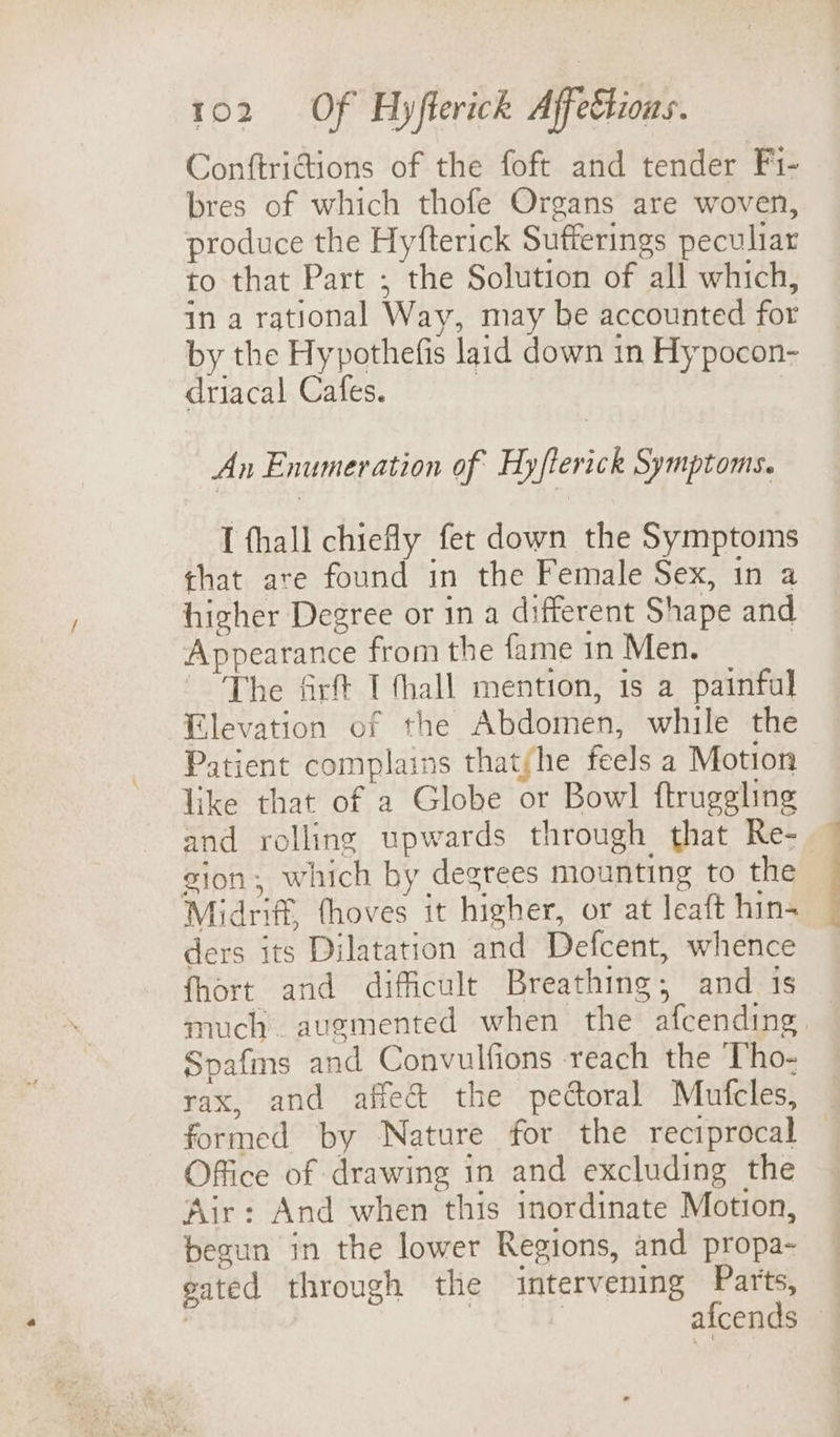 Conftrictions of the foft and tender Fi- bres of which thofe Organs are woven, produce the Hyfterick Sufferings peculiar to that Part ; the Solution of all which, in a rational Way, may be accounted for by the Hypothefis laid down in Hy pocon- driacal Cafes. | An Enumeration of Hyflerick Symptoms. I fhall chiefly fet down the Symptoms that are found in the Female Sex, in a higher Degree or ina different Shape and Appearance from the fame in Men. The firft I thall mention, is a painful Elevation of the Abdomen, while the Patient complains thatfhe feels a Motion like that of a Globe or Bowl ftruggling and rolling upwards through that Re- zion, which by degrees mounting to the Midriff, fhoves it higher, or at leaft hin- ders its Dilatation and Defcent, whence fhort and difficult Breathing; and 1s much augmented when the afcending. Spafms and Convulfions reach the Tho- rax, and affect the pectoral Mufcles, formed by Nature for the reciprocal Office of drawing in and excluding the Air: And when this inordinate Motion, begun in the lower Regions, and propa- gated through the intervening Parts, | | | afcends