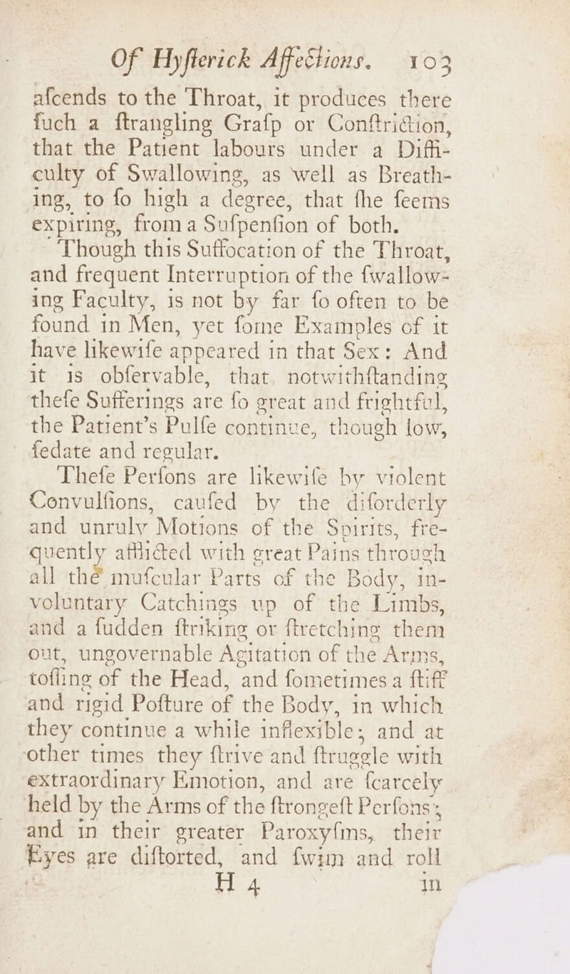 afcends to the Throat, it produces there fuch a ftrangling Grafp or Conftriction, that the Patient labours under a Difi- culty of Swallowing, as well as Breath- ing, to fo high a degree, that fhe feems expiring, from a Sufpenfic ion of both. Though this Suffocation of the Throat, and frequent Interruption of the fwallow- ing Faculty, is not by far fo often to be found in Men, yet fome Examples of it have likewife appeared | in'that’Sex + And it 3s obfervable, that. notwithftanding thefe Sufferings are fo great and frightful, the Patrent’s Pulfe continue, though low, fedate and regular. Thefe Perfons are likewife by violent Convulfions, caufed by the diforderly and unruly Motions of the Spirits, fre- quently affided with great Pains through all the mufcular Parts of the Body, in- voluntary Catchings up of the Limbs, and a fudden ftrikine or ftretching them out, ungovernable Acitation of the Arms, tofling of the Head, and fometimes a fti f° and rigid Pofture of the Body, in which they continue a while infiexible; and at other times they ftrive and ftruggle with extraordinary Emotion, and are fcarcely held by the Arms of the ftrongeft Perfons and in their greater Paroxy{ms, their a: are diftorted, and fwim and roll H 4 in