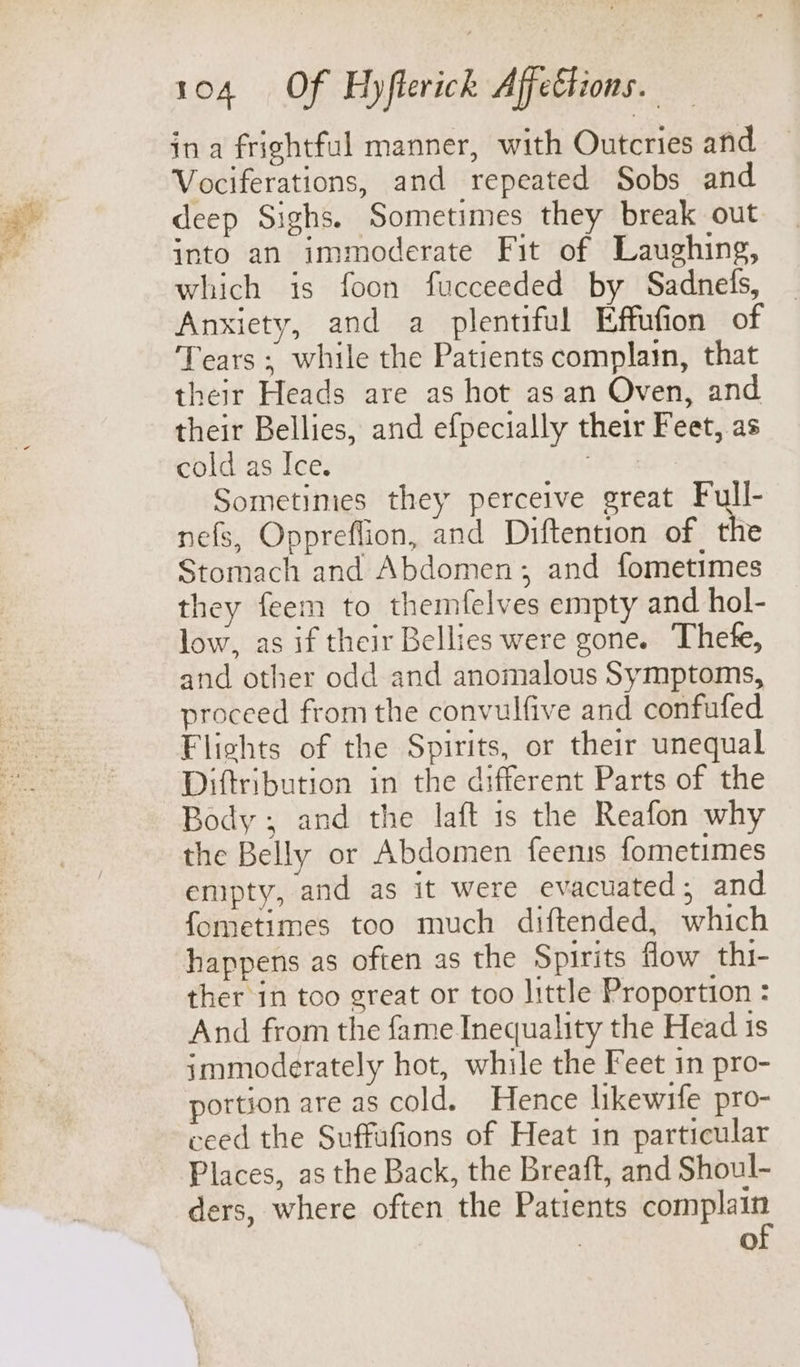 in a frightful manner, with Outcries and Vociferations, and repeated Sobs and deep Sighs. Sometimes they break out into an immoderate Fit of Laughing, which is foon fucceeded by Sadnels, Anxiety, and a plentiful Effufion of Tears ; while the Patients complain, that their Heads are as hot as an Oven, and their Bellies, and efpecially their Feet, as cold as Ice. | Sometimes they perceive great Full- nefs, Oppreflion, and Diftention of the Stomach and Abdomen; and fometimes they feem to themfelves empty and hol- low, as if their Bellies were gone. Thete, and other odd and anomalous Symptoms, proceed from the convulfive and confufed Flights of the Spirits, or their unequal Diftribution in the different Parts of the Body, and the laft 1s the Reafon why the Belly or Abdomen feemis fometimes empty, and as it were evacuated; and fometimes too much diftended, which happens as often as the Spirits flow thi- ther in too great or too little Proportion : And from the fame Inequality the Head is immoderately hot, while the Feet in pro- portion are as cold. Hence likewife pro- ceed the Suffufions of Heat in particular Places, as the Back, the Breaft, and Shoul- ders, where often the Patients iat , fe)
