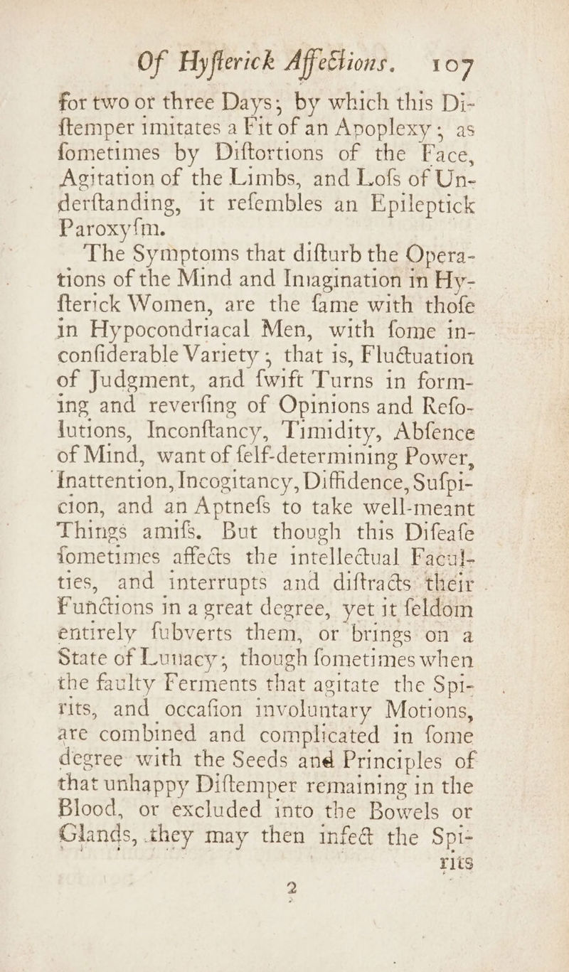 for two or three Days; by which this Di- {temper imitates a Fit of an Apoplexy ; as fometimes by Diftortions of the Face, Agitation of the Limbs, and Lofs of Un- derftanding, it refembles an Epileptick Paroxy{m. The Symptoms that difturb the Opera- tions of the Mind and Iniagination in Hy- fterick Women, are the fame with thofe in Hypocondriacal Men, with fome in- confiderable Variety ; that is, Flu@uation of Judgment, and fwift Turns in form- ing and reverfing of Opinions and Refo- lutions, Inconftancy, Timidity, Abfence of Mind, want of felf-determining Power, ‘Enattention, Incogitancy, Diffidence, Sufpi- cion, and an Aptnefs to take well-meant Things amifs. But though this Difeafe fometimes affects the intellectual Facul- ties, and interrupts and diftrads their . Functions in a great degree, yet it feldom entirely fubverts them, or brings on a State of Lunacy; though fometimes when the faulty Ferments that agitate the Spi- rits, and occafion involuntary Motions, are combined and complicated in fome degree with the Seeds and Principles of that unhappy Diftemper remaining in the Blood, or excluded into the Bowels or Glands, they may then infe@ the Spi- r1ts - ;