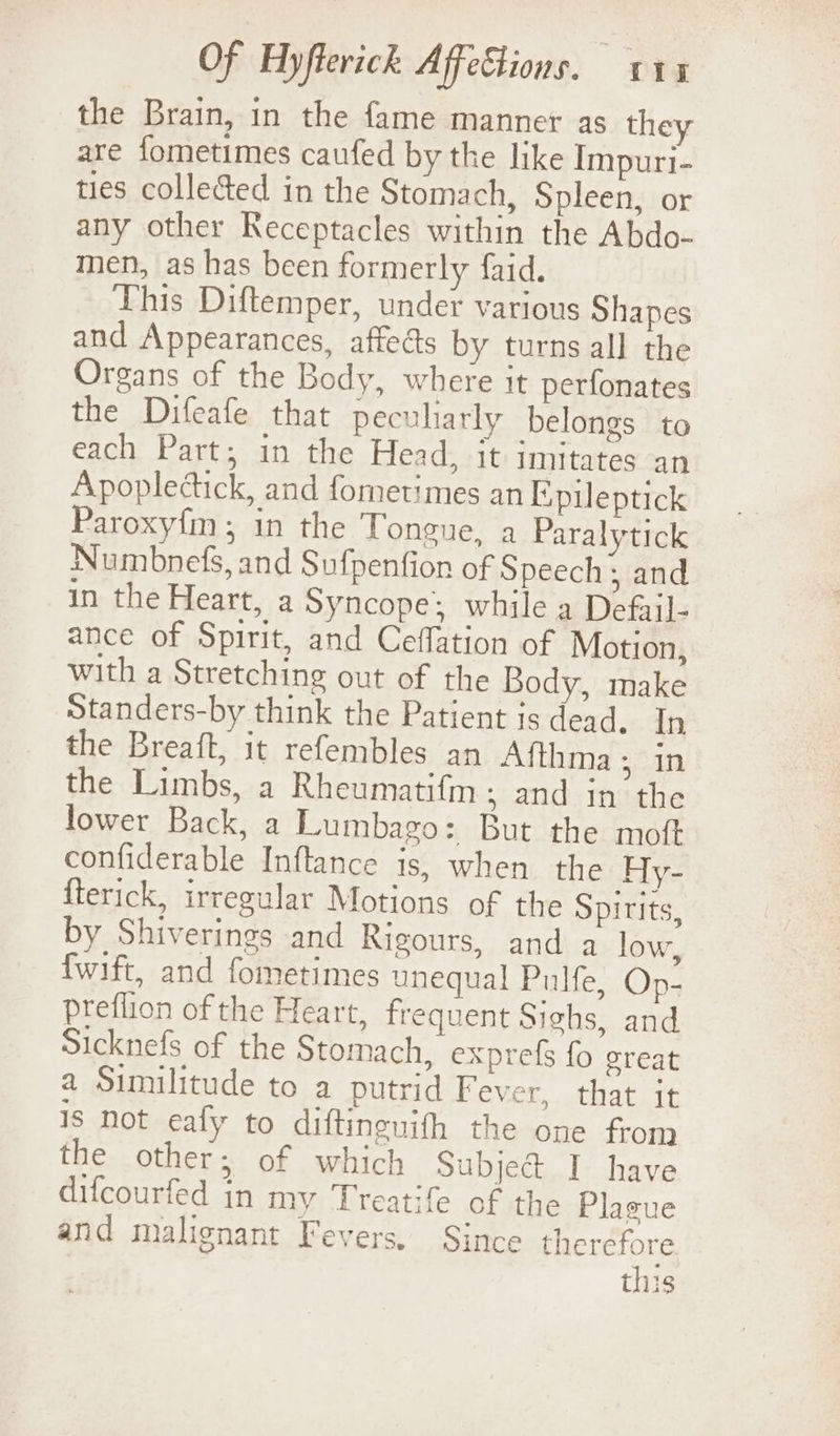 the Brain, in the fame manner as they are fometimes caufed by the like Impuri- ties collected in the Stomach, Spleen, or any other Receptacles within the Abdo- men, as has been formerly faid. This Diftemper, under various Shapes and Appearances, affeés by turns all the Organs of the Body, where it perfonates the Difeafe that pecuharly belongs to each Part; in the Head, it imitates an Apoplectick, and fornetimes an Epileptick Paroxyfm; in the Tongue, a Paralytick Numbnefs, and Sufpenfion of Speech , and in the Heart, a Syncope: while a Defail- ance of Spirit, and Ceffation of Motion, with a Stretching out of the Body, make Standers-by think the Patient is dead. In the Breaft, it refembles an Afthma ; in the Limbs, a Rheumatifm; and in the lower Back, a Lumbago: But the moft confiderable Inftance is, when the Hy- {terick, irregular Motions of the Spirits, by Shiverings and Rigours, and a low, fwift, and fometimes unequal Pulfe, Op- Preflion of the Heart, frequent Sighs, and Sicknefs of the Stomach, exprefs fo great a Similitude to a putrid Fever,..that it Is not eafy to diftinenith the one from the other; of which Subject I have difcourfed in my Treatife of the Plague and malignant Fevers. Since therefore this