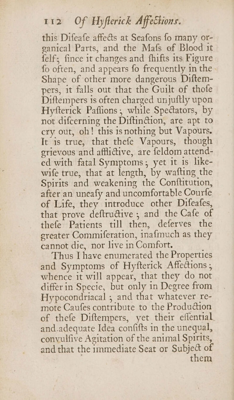 this Difeafe affects at Seafons fo many or- eanical Parts, and the Mafs of Blood it felf; fince it changes and fhifts its Figure fo often, and appears fo frequently in the Shape of other more dangerous Diftem- pers, it falls out that the Guilt of thofe Diftempers 1s often charged unjuftly upon Hytfterick Paflions, while Spectators, by not difcerning the Diftindion, are apt to cry out, oh! this is nothing but Vapours. It is true, that thefe Vapours, though erievous and aftlidive, are feldom attend- ed with fatal Symptoms; yet it 1s like- wife true, that at length, by wafting the Spirits and weakening the Conftitution, after an uneafy and uncomfortable Courfe of Life, they introduce other Difeafes, that prove deftructive ; and the Cafe of thefe Patients till then, deferves the ereater Commiferation, inafmuch as they cannot die, nor live in Comfort. Thus I have enumerated the Properties and Symptoms of Hyfterick Affections ; whence it will appear, that they do not differ in Specie, but only in Degree from Hypocondriacal ; and that whatever re- mote Caufes contribute to the Produdtion of thefe Diftempers, yet their effential. and.adequate Idea confifts in the unequal, convulfive Agitation of the animal Spirits, and that the immediate Seat or SH of them