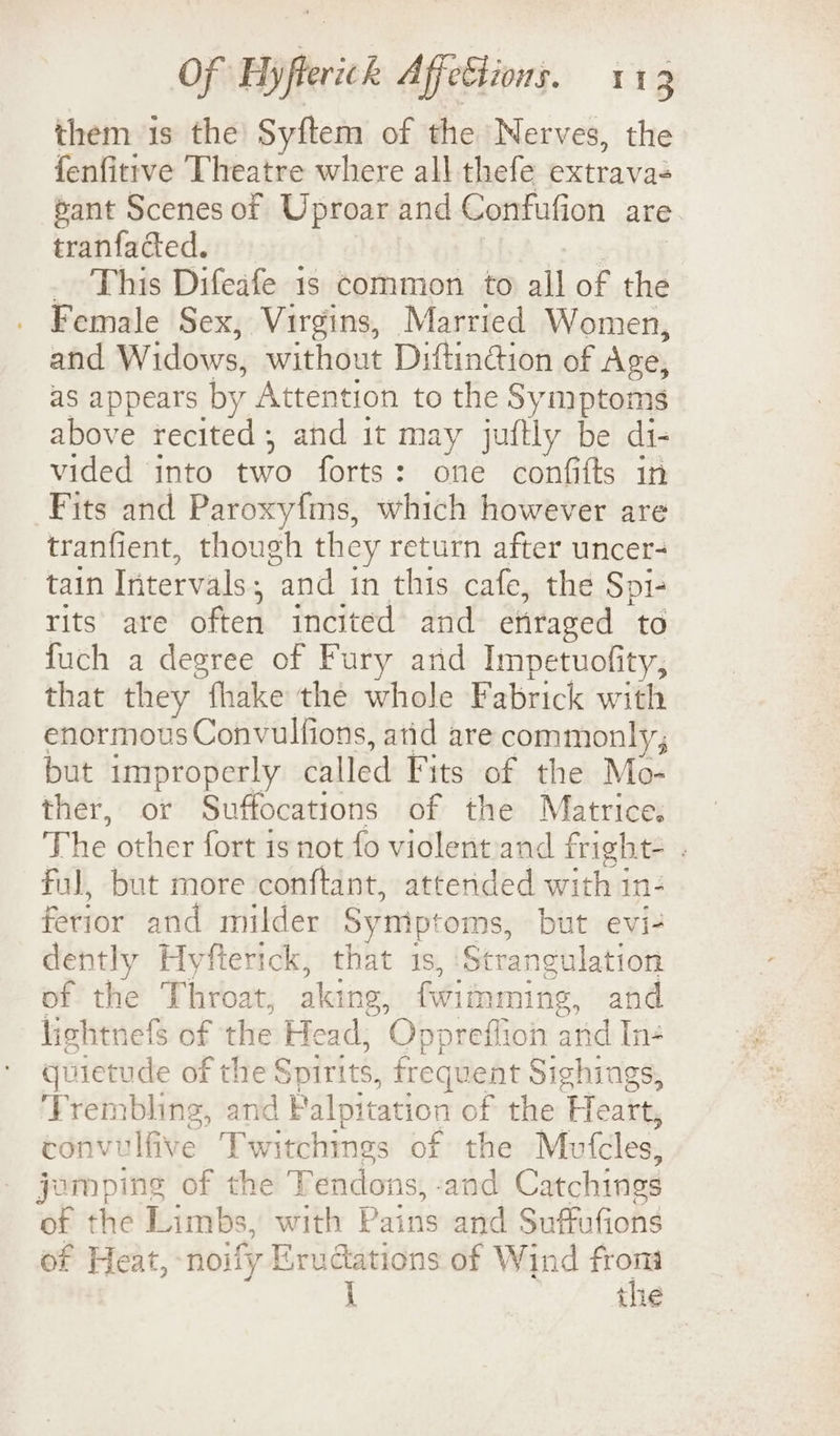 them 1s the Syftem of the Nerves, the fenfitrve Theatre where all thefe extrava- sant Scenes ot Uproar and Confufion are tranfacted. _ This Difeafe 1s common to all of the Female Sex, Virgins, Married Women, and Widows, without Diftingion of Age, as appears by Attention to the Symptoms above recited, and it may juftly be di- vided into two forts: one confifts in Fits and Paroxyfms, which however are tranfient, though they return after uncer- tain Intervals ; “and in this cafe, the Spi- rits ate often incited and enraged to fuch a degree of Fury and Impetuofity, that they “fhake the whole Fabrick with enormous Convulfions, atid are commonly; but improperly called Fits of the Mo- ther, or Suffocations of the Matrice. The other fort isnot fo violent and fright- . Ful, but more conftant, attended with in- ferior and milder Symp’ ‘oms, but evi- dently Hyfterick, that 1s, ‘St rangulation of the Throat, aking, fwimmine, and lichtnefs of the Head, Oppreflion and In- quietude of the Spirits, frequent Sighings, ‘Trembling, and Falpitation of the Heart, convulfive Twitchings of the Mufcles, jomping of the Tendons, -and Catchings of the Limbs, with Pains and Suffufions of Heat, noify Erudations of Wind ne i Lhe