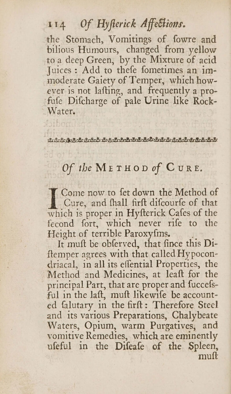 the Stomach, Vomitings of fowre and bilious Humours, changed from yellow toa deep Green, by the Mixture of acid Juices : Add to thefe fometimes an im- moderate Gaiety of Temper, which how- ever is not lafting, and frequently a pro- fufe Difcharge of pale Urine like Rock- _ Water. Seer Serbo eters SoS Fee Be FoF sFoberE Fok Sesser Se Besos Of the ME THOD of CuRE. Come now to fet down the Method of Cure, and fhall firft difcourfe of that which is proper in Hyfterick Cafes of the fecond fort, which never rife to the Height of terrible Paroxyfms. It muft be obferved, that fince this Di- {temper agrees with that called Hy pocon- driacal, in all its effential Properties, the Method and Medicines, at leaft for the principal Part, that are proper and fuccefs- ful in the Jaft, muft likewife be account- ed falutary in the firft: Therefore Steel and its various Preparations, Chalybeate Waters, Opium, warm Purgatives, and vomitive Remedies, which are eminently ufeful in the Difeafe of the Rpicen, mu