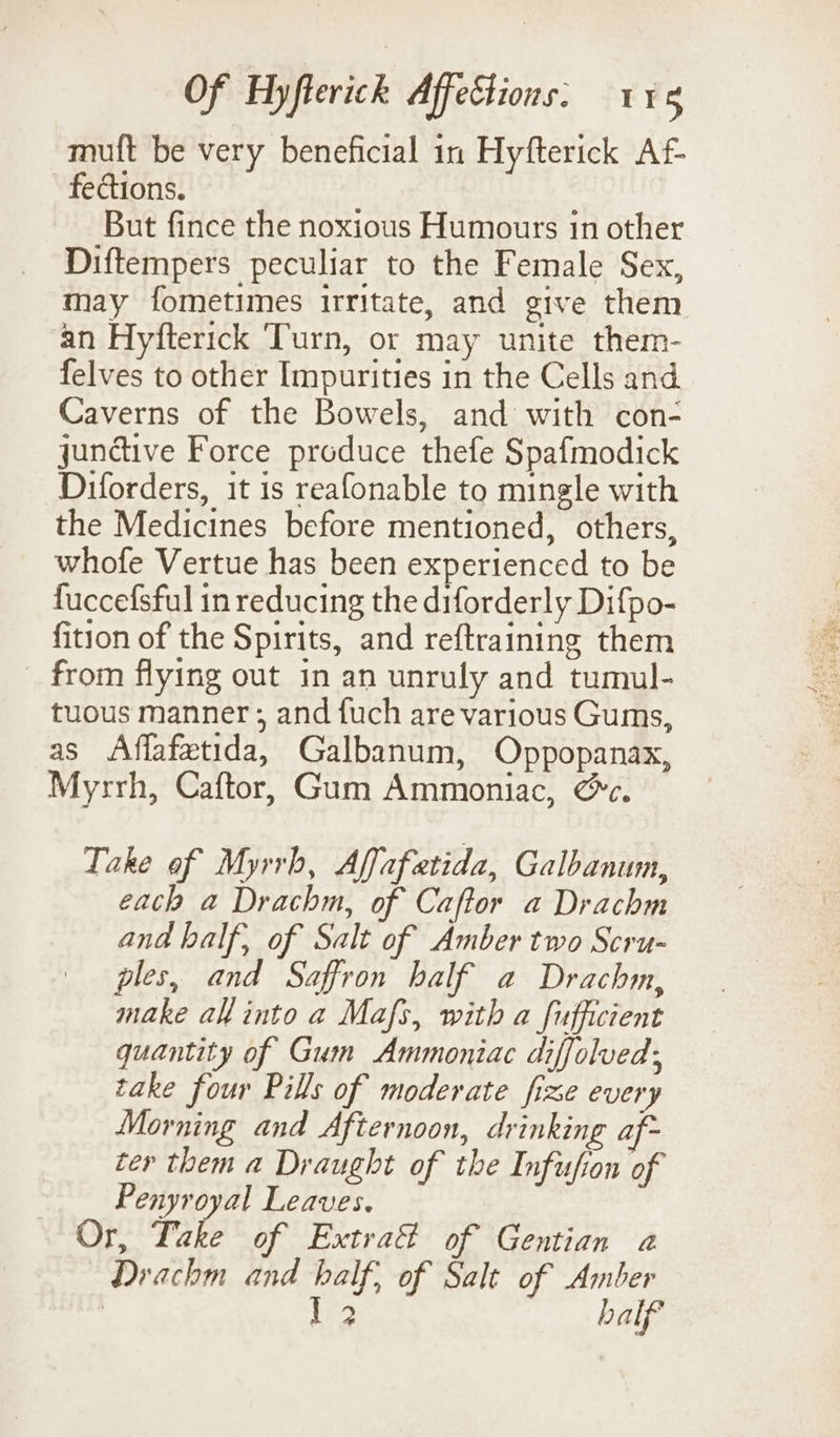 muft be very beneficial in Hyfterick Af- fections. | But fince the noxious Humours in other Diftempers peculiar to the Female Sex, an Hyfterick ‘Turn, or may unite them- felves to other Impurities in the Cells and Caverns of the Bowels, and with con- jundtive Force produce thefe Spafmodick Diforders, it is reafonable to mingle with the Medicines before mentioned, others, whofe Vertue has been experienced to be fuccefsful in reducing the diforderly Difpo- fition of the Spirits, and reftraining them from flying out in an unruly and tumul- tuous manner; and fuch are various Gums, as Affafetida, Galbanum, Oppopanax, Myrrh, Caftor, Gum Ammoniac, @c. Take of Myrrh, Affafatida, Galbanum, each a Drachm, of Caftor a Drachm and half, of Salt of Amber two Scru- ples, and Saffron half a Drachm, make ah into a Mafs, with a fufficient quantity of Gum Ammoniac diffolved; take four Pills of moderate fixe every Morning and Afternoon, drinking af- ter them a Draught of the Infufion of Penyroyal Leaves. Or, Take of Extra@ of Gentian a Drachm and half, of Salt of Amber | be3 half ° seh es Rar wes ees 2)
