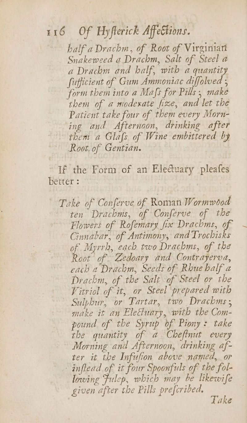 half a Drachm, of Root of Virginiari Snakeweed a Drachm, Salt of Steel a a Drachm and half, with a quantity fufficient of Gum Ammoniac diffolved ; form them into a Mafs for Pills, make them of a modexate fixe, and let the Patient take four of them every Morn-— ing and Afternoon, drinking after them a Glafs of Wine embittered by Root, of Gentian. If the Form of an Eledtuary pleafes better : | Take of Conferve of Roman Wormwbod ten Drachms, of Conferve of the Flowers of Rofemary fix Drachms, of ~ Cinnabar, of Antimony, and Trochisks of Myrrh, each two Drachms, of the Root of Zedoary and Contrayerva, each « Drachm, Seeds of Rhue half a Drachm, of the Salt of Steel or the Vitriol of it, or Steel prepared with Sulphur, or Tartar, two Drachms; make it an Eleuary, with the Com- pound of the Syrup of Piony: take the quantity of a Chefinut every Morning and Afternoon, drinking af- ter it the Infufion above named, or -inflead of it four Spoonfuls of the fol- lowing Fulep, which may be likewife given after the Pills prefcribed, Take