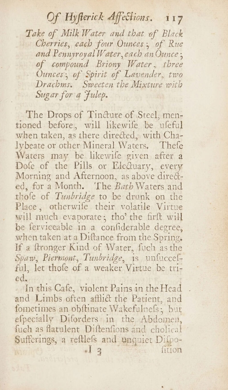 Take of Milk Water and that of Black Cherries, each four Ounces, of Rue and Pennyroyal Water, each anOunce ; of compound Briony Water, three Ounces, of Spirit of Lavender, two Drachms. Sweeten the Mixture with Sugar for a Fulep. The Drops of Tincture of Steel, men- tioned before, will likewife be ufeful when taken, as there directed, with Cha- lybeate or other Mineral Waters. Thefe Waters may be likewife given after a Dofe of the Pills or Eledtuary,. every Morning and Afternoon, as above direét- ed, for a Month. ‘The Bath Waters and thofe of Tunbridge to be drunk on the Place, otherwife their volatile Virtue will much evaporate; tho’ the firft will be ferviceable in a confiderable degree, when taken at a Diftance from the Spring. If a ftronger Kind of Water, fuch asthe Spaw, Piermont, Tunbridge, is unfuccel- ful, let thofe of a weaker Virtue be tri- ed. 3 | In this Cafe, violent Pains in the Head and Limbs often aftli@ the Patient, and fometimes an obftinate Wakefulnefs, but efpecially Diforders: in the Abdomen, fuch as flatulent Diftenfions and cholical Sufferings, a reftlefs and. wnguiet Difpo- yy “1 2 {ition