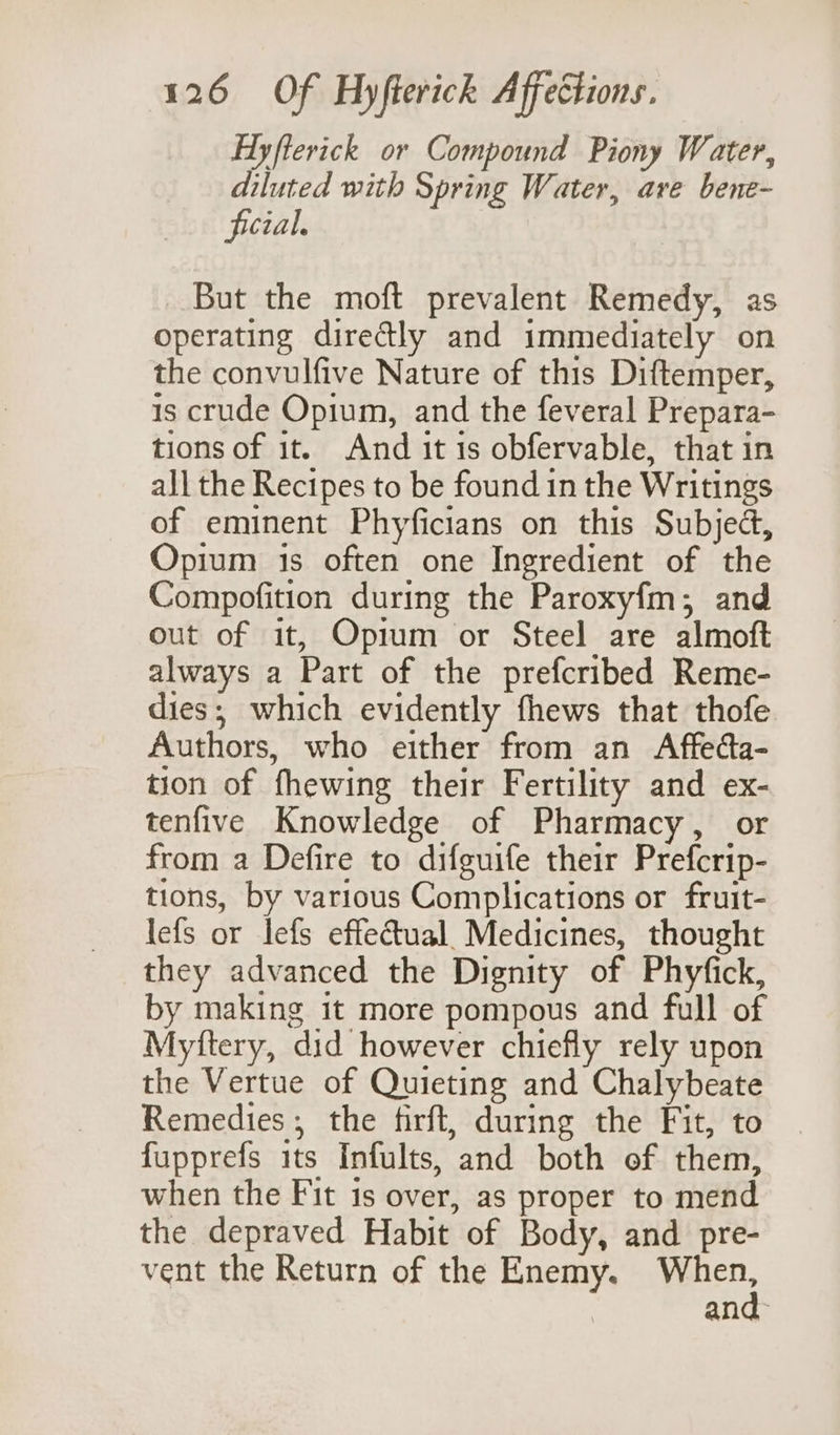Hyfterick or Compound Piony Water, diluted with Spring Water, are bene- ficial. But the moft prevalent Remedy, as operating directly and immediately on the convulfive Nature of this Diftemper, is crude Opium, and the feveral Prepara- tions of it. And it is obfervable, that in all the Recipes to be found in the Writings of eminent Phyficians on this Subject, Opium is often one Ingredient of the Compofition during the Paroxyfm; and out of it, Opium or Steel are almoft always a Part of the prefcribed Reme- dies; which evidently fhews that thofe Authors, who either from an Affeda- tion of fhewing their Fertility and ex- tenfive Knowledge of Pharmacy, or from a Defire to difguife their Prefcrip- tions, by various Complications or fruit- lefs or lefs effectual. Medicines, thought they advanced the Dignity of Phyfick, by making it more pompous and full of Myftery, did however chiefly rely upon the Vertue of Quieting and Chalybeate Remedies; the firft, during the Fit, to fupprefs its Infults, and both of them, when the Fit is over, as proper to mend the depraved Habit of Body, and pre- vent the Return of the Enemy. ee and