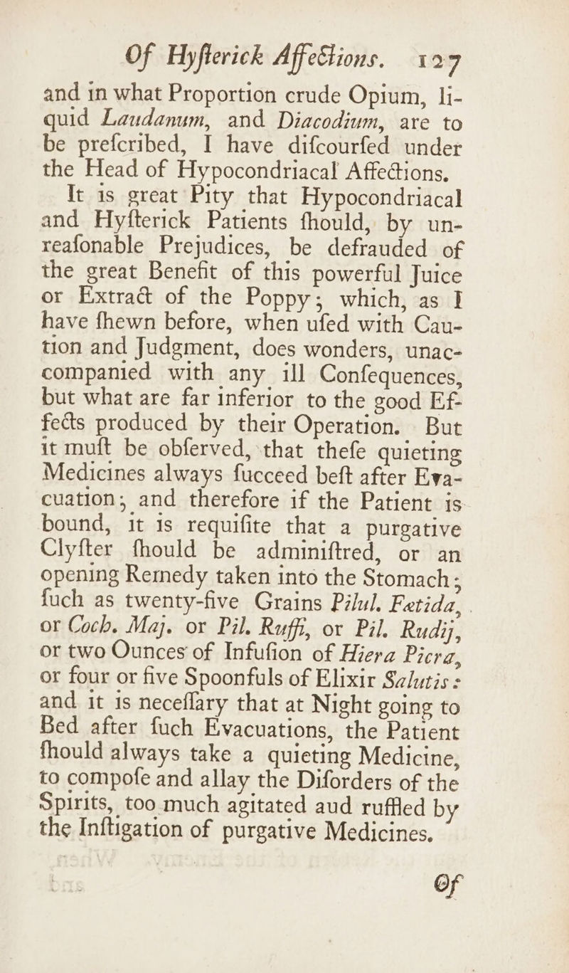 and in what Proportion crude Opium, li- quid Laudanum, and Diacodium, are to be prefcribed, I have difcourfed under the Head of Hypocondriacal Affections, It is great Pity that Hypocondriacal and Hyfterick Patients fhould, by un- reafonable Prejudices, be defrauded of the great Benefit of this powerful Juice or Extract of the Poppy; which, as I have fhewn before, when ufed with Cau- tion and Judgment, does wonders, unac- companied with any ill Confequences, but what are far inferior to the good Ef- fects produced by their Operation. But it muft be obferved, that thefe quieting Medicines always fucceed beft after Eva- cuation;, and therefore if the Patient is bound, it is requifite that a purgative Clyfter fhould be adminiftred, or an opening Remedy taken into the Stomach; fuch as twenty-five Grains Pilul. Fetida,. or Coch. Maj. or Pil. Ruffi, or Pil. Rudij, or two Ounces of Infufion of Hiera Picra, or four or five Spoonfuls of Elixir Sclutis : and it is neceflary that at Night going to Bed after fuch Evacuations, the Patient fhould always take a quieting Medicine, to compofe and allay the Diforders of the Spirits, too much agitated aud ruffled by the Inftigation of purgative Medicines. of