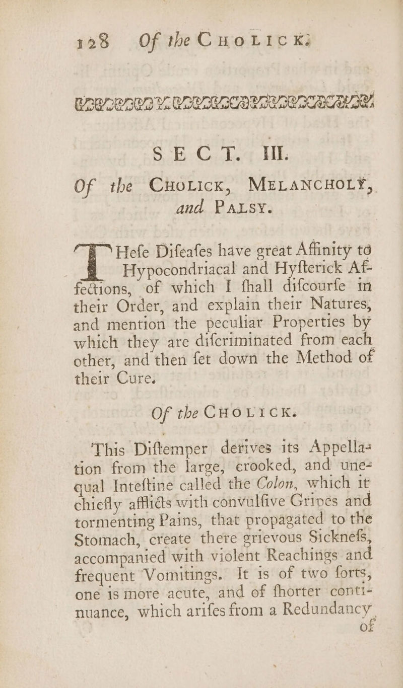 ROS APM ERLALA SSCA CACY SU SALL 6B Chg Uh Of the Cuoticx, MELANCHOLY, and PALSY. Hefe Difeafes have great Affinity to Hypocondriacal and Hyfterick Af- fections, of which I fhall difcourfe in their Order, and explain their Natures, and mention the peculiar Properties by which they are difcriminated from each other, and then fet down the Method of their Cure. Of the CHOLICK. This Diftemper derives its Appella- tion from the large, crooked, and une- gual Inteftine called the Colon, which it chiefly affliés with convulfive Gripes and tormenting Pains, that propagated to the Stomach, create there grievous Sicknefs, accompanied with violent Reachings and frequent Vomitings. It is of two forts, one is more acute, and of fhorter conti- nuance, which arifes from a Redundancy’