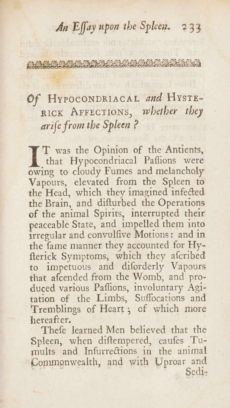 Of HypoconpriacaL and Hyste- “pick ArFEecTIONs, whether they arife from the Spleen ? Y T was the Opinion of the Antients, that Hypocondriacal Paflions were owing to cloudy Fumes and melancholy Vapours, elevated from the Spleen to the Head, which they imagined infected the Brain, and difturbed the Operations of the animal Spirits, interrupted their peaceable State, and impelled them into irregular and convulfive Motions: and in the fame manner they accounted for Hy- fterick Symptoms, which they afcribed to impetuous and diforderly Vapours that afcended from the Womb, and pro- duced various Paflions, involuntary Agi- tation of the Limbs, Suffocations and Tremblings of Heart; of which more hereafter. | Thefe learned Men believed that the Spleen, when diftempered, caufes Tu- mults and Infurrections in the animal Commonwealth, and with Uproar oe . | | Sedi-