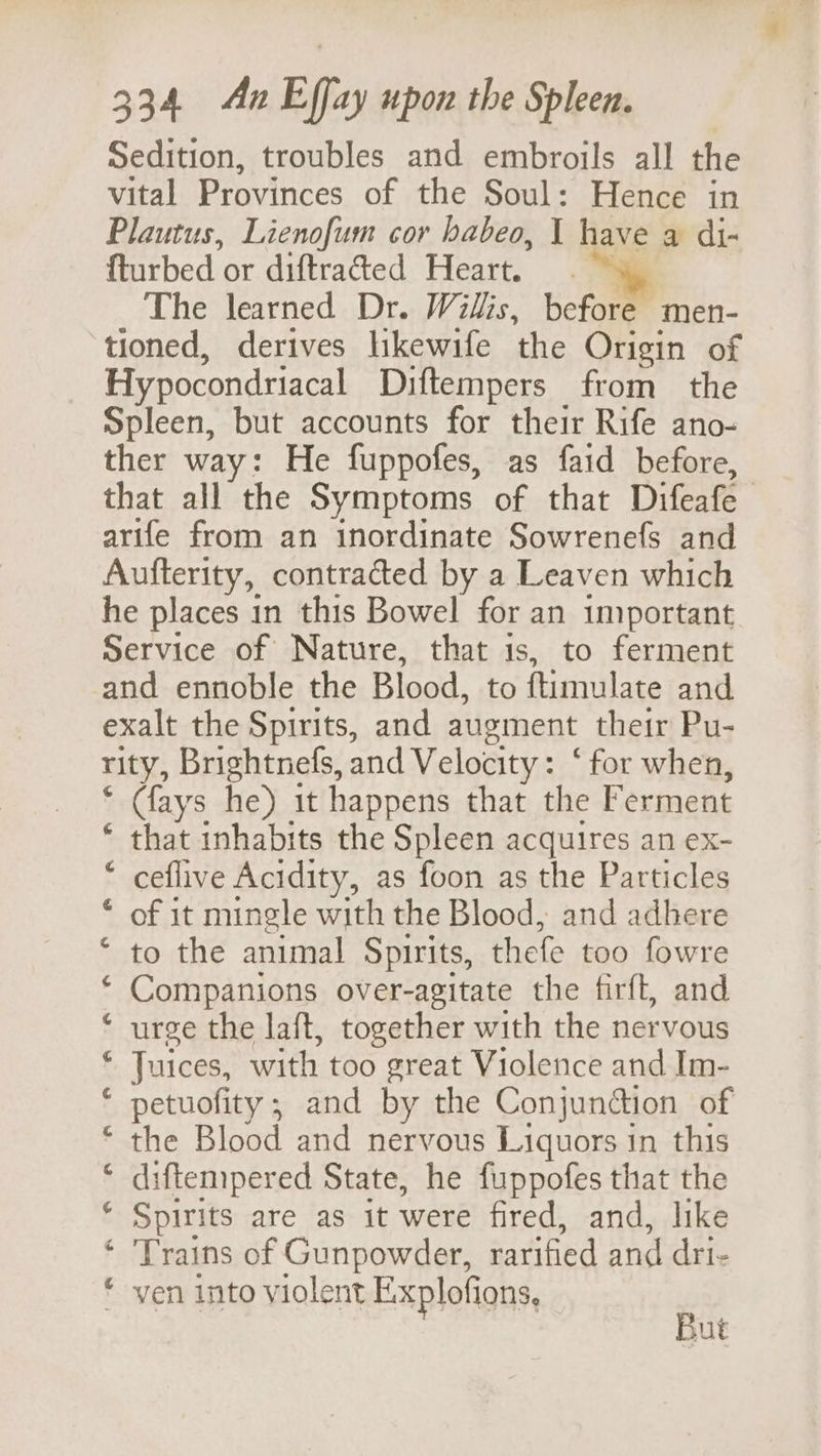 Sedition, troubles and embroils all the vital Provinces of the Soul: Hence in Plautus, Lienofum cor habeo, 1 have a di- fturbed or diftraded Heart. The learned Dr. Willis, before men- tioned, derives hkewife ‘the Origin of Hy pocondriacal Diftempers from the Spleen, but accounts for their Rife ano- ther way: He fuppofes, as faid before, that all the Symptoms of that Difeafe arife from an inordinate Sowrenefs and Aufterity, contracted by a Leaven which he places in this Bowel for an important Service of Nature, that is, to ferment and ennoble the Blood, to ftimulate and exalt the Spirits, and augment their Pu- rity, Brightnefs, and Velocity : ‘for when, * ays he) it happens that the Ferment * that inhabits the Spleen acquires an ex- * ceflive Acidity, as foon as the Particles * of it mingle with the Blood, and adhere ‘ to the animal Spirits, thefe too fowre ‘ Companions over-agitate the firft, and ‘ urge the laft, together with the nervous © Juices, with too great Violence and Im- * petuofity;; and by the Conjunction of * the Blood and nervous Liquors in this ‘ diftempered State, he fuppofes that the ‘ Spirits are as it were fired, and, like ‘ 'Trains of Gunpowder, rarified and dri- ‘ ven into violent Explofions, i UE
