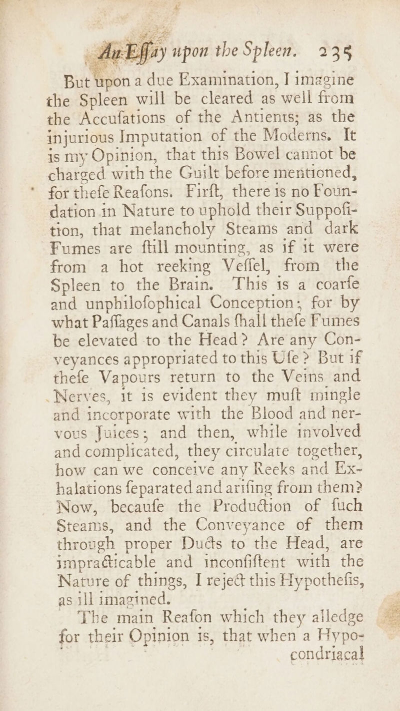 £ AwEffay upon the Spleen. 235 But upon a due Examination, I imagine ihe Spleen will be cleared as well from the Accufations of the Antients; as the injurious Imputation of the Moderns. It is my Opinion, that this Bowel cannot be charged with the Guilt before mentioned, for thefe Reafons. Firft, there 1s no Foun- dation in Nature to uphold their Suppofi- tion, that melancholy Steams and dark Fumes are ftill mounting, as if 1t were from a hot reeking Veffel, from the Spleen to the Brain. This 1s a coarie and unphilofophical Conception; for by what Paffages and Canals fhall thefe umes be elevated to the Head? Are any Con- veyances appropriated to this Ufe ? But if thefe Vapours return to the Veins and Nerves, it is evident they muft mingle and incorporate with the Blood and ner- vous Juices; and then, while involved and complicated, they circulate together, how can we conceive any Reeks and Ex- halations feparated and arrfing from them? Wow, becaufe the Production of fuch Steams, and the Conveyance of them through proper Duds to the Head, are impracticable and inconfiftent with the Nature of things, I reje&amp; this Hypothefis, as ill imagined. The main Reafon which they alledge for their Opinion is, that when a Hypo- : | | condriacal