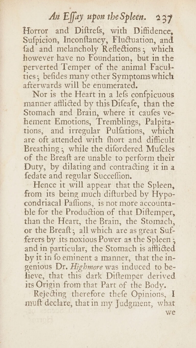 Horror and Diftrefs, with Diffidence, Sufpicion, Inconftancy, Fluctuation, and fad and melancholy Reflections ; which however have no Foundation, but 3 in the perverted Temper of the animal Facul- ties; befides many cther Symptoms which afterwards will be enumerated. _ Nor is the Heart in a lefs confpicuous manner afflicted by this Difeafe, than the Stomach and Brain, where it ‘caufes ve- hement Emotions, Tremblings, Palpita- tions, and irregular Pulfations, which are oft attended with fhort and difficult Breathing; while the difordered Mufcles of the Breaft are unable to perform their Duty, by dilating and contrading it ina fedate and regular Succeflion. Hence it will appear that the Spleen, from its being much difturbed by Hypo- condriacal Paffions, is not more accounta- ble for the Produétion of that Diftemper, than the Heart, the Brain, the Stomach, | or the Breaft ; all which are as great Suit. ferers by its noxious Power as the Spleen ; and in particular, the Stomach 1s afflicted by it 1n fo eminent a manner, that the in- genious Dr. Highmore was induced to be- hieve, that this dark Diftemper derived its Origin from that Part of the Body. Rejecting therefore thefe Opinions, I muft declare, thatin my Judgment, what we