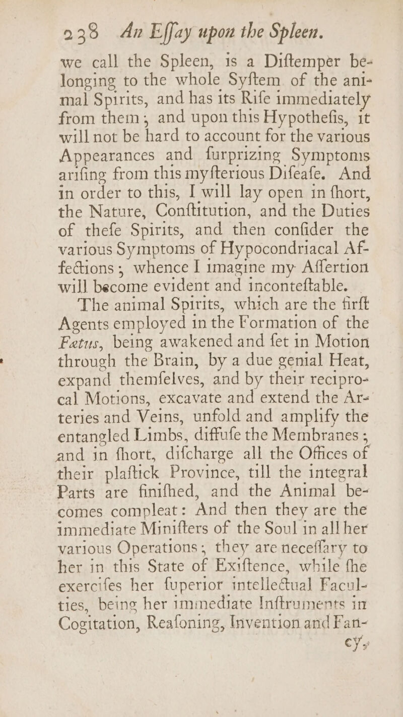 we call the Spleen, 1s a Diftemper be- longing to the whole Syftem of the ani- mal Spirits, and has its Rife immediately from them, and upon this Hypothefis, it will not be hard to account for the various Appearances and furprizing Symptoms arifing from this myfterious Difeafe. And in order to this, I will lay open in fhort, the Nature, Conftitution, and the Duties of thefe Spirits, and then confider the various Symptoms of Hypocondriacal Af- fections; whence I imagine my Affertion will become evident and inconteftable. _ The animal Spirits, which are the firft Agents employed 1n the Formation of the Fetus, being awakened and fet in Motion through the Brain, by a due genial Heat, expand themfelves, and by their recipro- cal Motions, excavate and extend the Ar- teries and Veins, unfold and amplify the entangled Limbs, diffufe the Membranes ; and jn fhort, difcharge all the Offices of their plaftick Province, till the integral Parts are finifhed, and the Animal be- comes compleat: And then they are the immediate Minifters of the Soul in all her various Operations; they are neceflary to her in this State of Exiftence, while the exercifes her fuperior intellectual Facul- ties, beine her immediate Inftruments in Cogitation, Reafoning, Invention and Fan- CY»