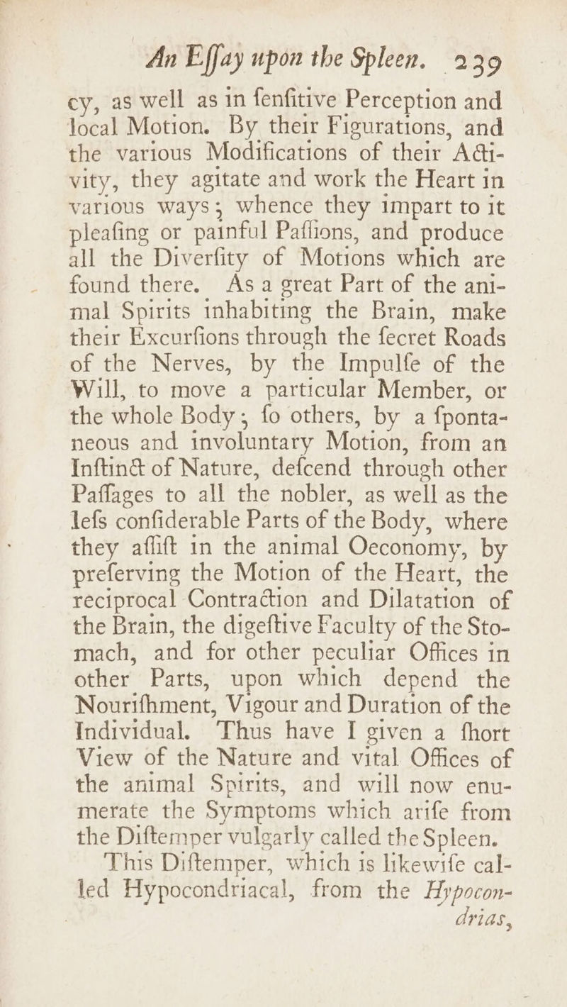 cy, as well as in fenfitive Perception and local Motion. By their Figurations, and the various Modifications of their Adi- vity, they agitate and work the Heart in various ways; whence they impart to it pleafing or painful Paflions, and produce all the Diverfity of Motions which are found there. Asa great Part of the ani- mal Spirits inhabiting the Brain, make their Excurfions through the fecret Roads of the Nerves, by the Impulfe of the Will, to move a particular Member, or the whole Body; fo others, by a fponta- neous and involuntary Motion, from an Inftin& of Nature, defcend through other Paffages to all the nobler, as well as the lefs confiderable Parts of the Body, where they aflift in the animal Oeconomy, by preferving the Motion of the Heart, the reciprocal Contraction and Dilatation of the Brain, the digeftive Faculty of the Sto- mach, and for other peculiar Offices in other Parts, upon which depend the Nourifhment, Vigour and Duration of the Individual. Thus have I given a fhort View of the Nature and vital Offices of the animal Spirits, and will now env- merate the Symptoms which arife from the Diftemper vulgarly called the Spleen. This Diftemper, which is likewife cal- led Hypocondriacal, from the Hypocon- drias,