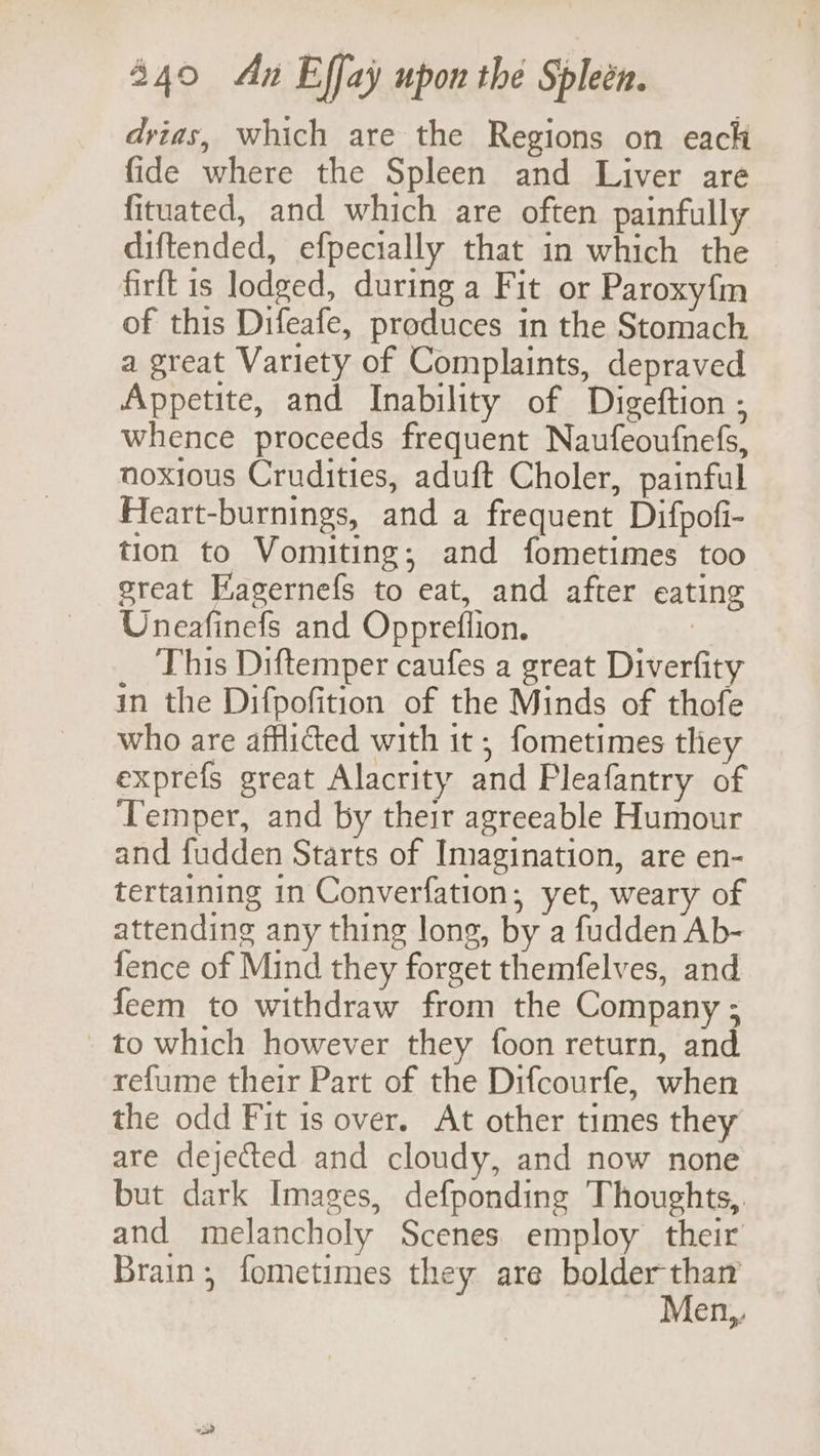 dvias, which are the Regions on each fide where the Spleen and Liver are fituated, and which are often painfully diftended, efpecially that in which the firft is lodged, during a Fit or Paroxy{m of this Difeafe, produces in the Stomach a great Variety of Complaints, depraved Appetite, and Inability of Digeftion ; whence proceeds frequent Naufeoufnefs, noxious Crudities, aduft Choler, painful Feart-burnings, and a frequent Difpofi- tion to Vomiting; and fometimes too great Kagernefs to eat, and after eating Uneafinefs and Oppreflion. : This Diftemper caufes a great Diverfity in the Difpofition of the Minds of thofe who are afflicted with it ; fometimes they exprefs great Alacrity and Pleafantry of Temper, and by their agreeable Humour and fudden Starts of Imagination, are en- tertaining in Converfation, yet, weary of attending any thing long, by a fudden Ab- fence of Mind they forget themfelves, and feem to withdraw from the Company ; to which however they foon return, and refume their Part of the Difcourfe, when the odd Fit is over. At other times they are dejected and cloudy, and now none but dark Images, defponding Thoughts, and melancholy Scenes. employ their Brain, fometimes they are bolder than Men,