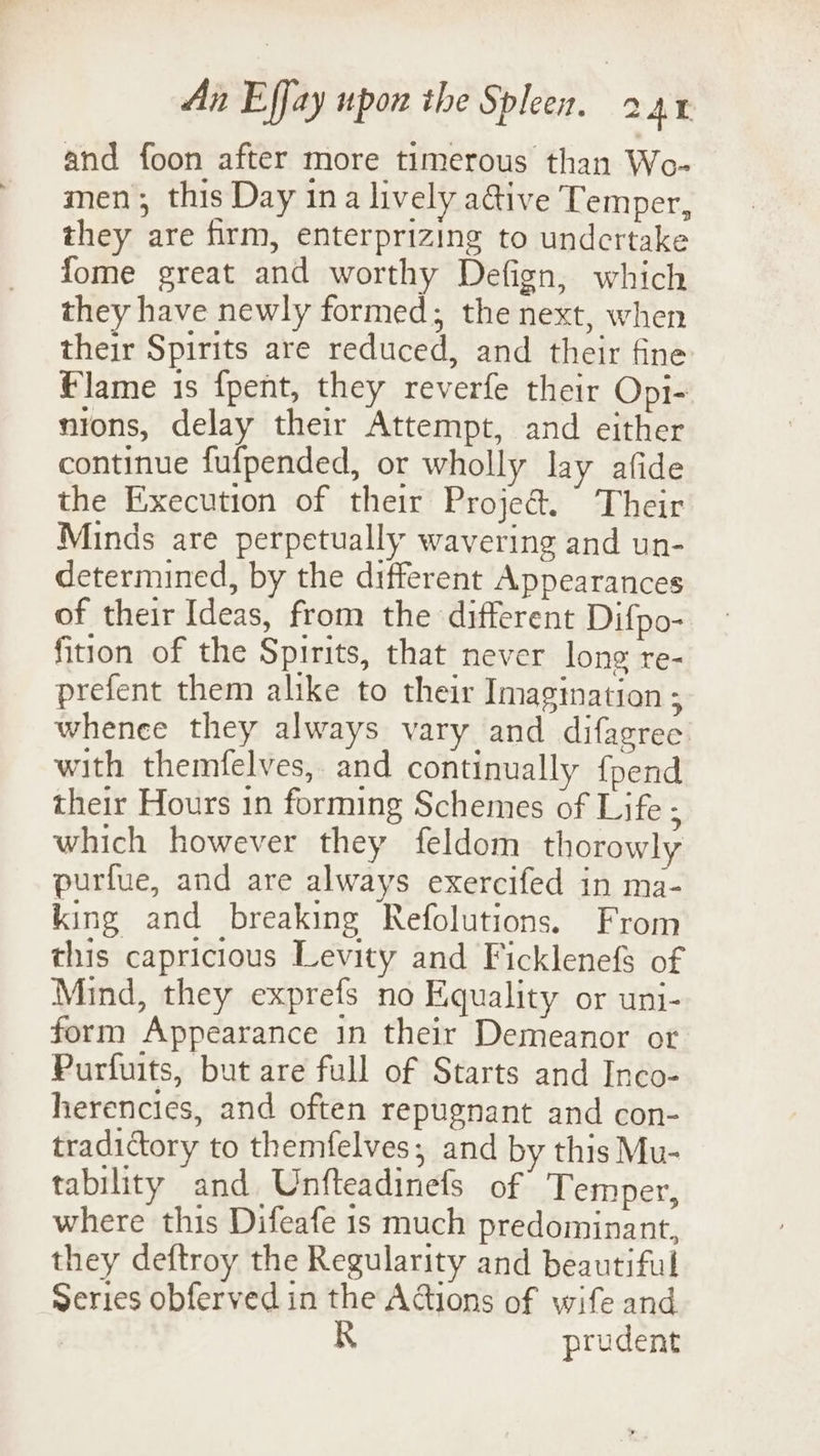 and foon after more timerous than Wo- men; this Day ina lively a@ive Temper, they are firm, enterprizing to undertake fome great and worthy Defign, which they have newly formed; the next, when their Spirits are reduced, and their fine flame is fpent, they reverfe their Opi- nions, delay their Attempt, and either continue fufpended, or wholly lay afide the Execution of their Proje@. Their Minds are perpetually wavering and un- determined, by the different Appearances of their Ideas, from the different Difpo- fition of the Spirits, that never long re- prefent them alike to their Imagination ; whenee they always vary and difagree: with themfelves,. and continually {pend their Hours 1n forming Schemes of Life ; which however they feldom thorowly purfue, and are always exercifed in ma- king and breaking Refolutions. From this capricious Levity and Ficklenefs of Mind, they exprefs no Equality or uni- form Appearance in their Demeanor or Purfuits, but are full of Starts and Inco- herencies, and often repugnant and con- tradictory to themfelves, and by this Mu- tability and Unfteadinefs of Temper, where this Difeafe 1s much predominant, they deftroy the Regularity and beautiful Series obferved in the Actions of wife and | R prudent