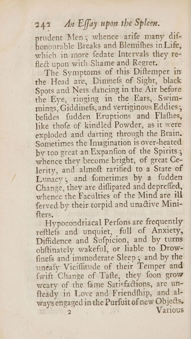 prudent Men; whence arife many dif- honourable Breaks and Blemifhes in Life, which in more fedate Intervals they re- fle upon with Shame and Regret. The Symptoms of this Diftemper in the Head are, Dininefs of Sight, black Spots and Nets dancing in the Air before the Eye, ringing in the Ears, Swim- mings, Giddinefs, and vertiginous Eddies; befides fudden Eruptions and Flafhes, like thofe of kindled Powder, as it were exploded and darting through the Brain. Sometimes the Imagination 1s over-heated by too great an Exxpanfion of the Spirits ; whence they become bright, of great Ce- lerity, and almoft rarified to a State of Lunacy, and fometimes by a fudden Change, they are diflipated and depreffed, whence the Faculties of the Mind are ill “au by their torpid and unadtive Mint- ers. Hypocondriacal Perfons are frequently reftlefs and unquiet, full of Anxiety, Diffidence and Sufpicion, and by turns obftinately wakeful, or hable to Drow- finefs and immoderate Sleep, and by the untafy Viciflitude of their Temper and fwift Change of Tafte, they foon grow weary of the fame Satisfactions, are un- fteady in Love and Friendfhip, and al- ways engaged in the Purfuit ofnew Objects. Mi 2 Various
