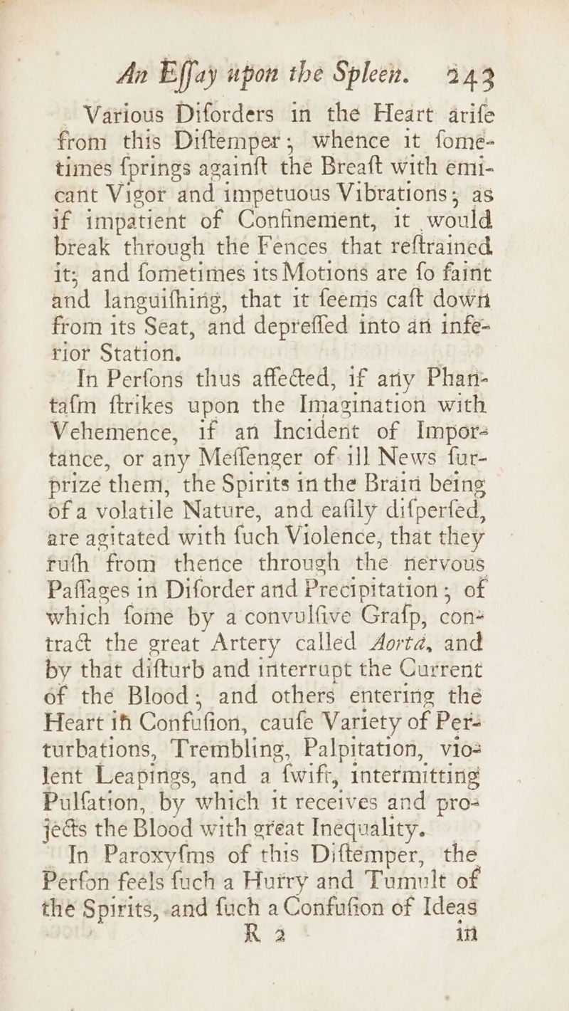 Various Diforders in the Heart arife from this Diftemper; whence it fome- times fprings again{t the Breaft with emi- cafit Vigor and impetuous Vibrations; as if impatient of Confinement, it would break through the Fences that reftrained, it; and fometimes its Motions are fo faint and languifhirig, that 1t feems caft down from its Seat, and depreffed into an infe- rior Station. | In Perfons thus affected, if ariy Phan- tafm ftrikes upon the Imagination with Vehemence, if an Incident of Impor- tance, or any Meffenger of 1]] News fur- prize them, the Spirits inthe Brain being of a volatile Nature, and eafily difperfed, are agitated with fuch Violence, that they tuth from thence through the nervous Paflages in Diforder and Precipitation; of which fome by a convulfive Grafp, con tract the great Artery called Aorta, and by that difturb and interrupt the Current of the Blood; and others entering the Heart if Confufion, caufe Variety of Per- turbations, Trembling, Palpitation, vio= lent Leapings, and a {wift, intermitting Pulfation, by which it receives and pro- jects the Blood with great Inequality. In Paroxyfms of this Diftemper, the Pérfon feels fuch a Hurry and Tumult of the Spirits, and fuch a Confufion of Ideas | R 2 in