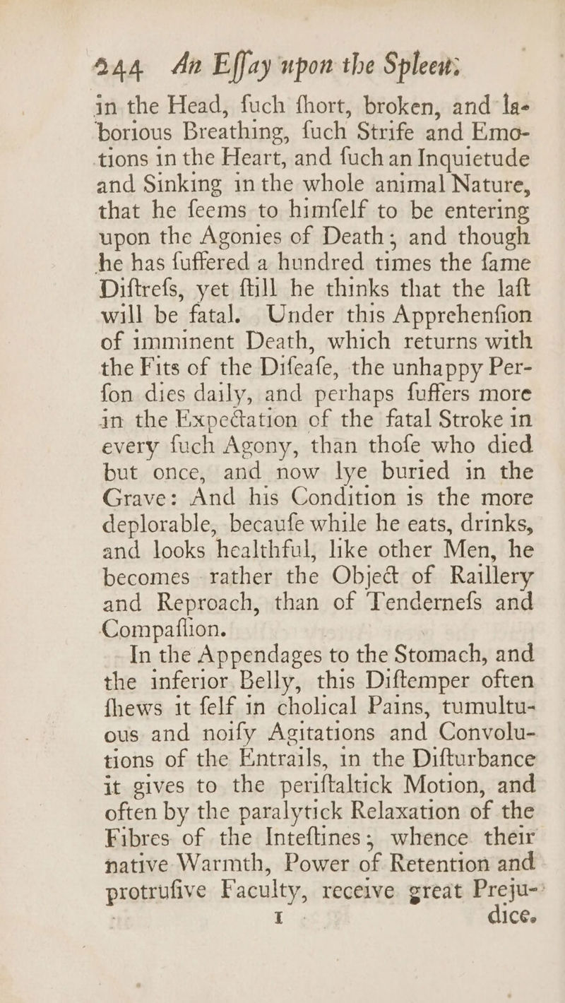 jn the Head, fuch fhort, broken, and la- borious Breathing, fuch Strife and Emo- tions in the Heart, and fuch an Inquietude and Sinking inthe whole animal Nature, that he feems to himfelf to be entering upon the Agonies of Death; and though he has fuffered a hundred dimes the fame Diftrefs, yet fill he thinks that the laft will be fatal. Under this Apprehenfion of imminent Death, which returns with the Fits of the Difeafe, the unhappy Per- fon dies daily, and perhaps fuffers more in the Expedtation of the fatal Stroke in every fach Agony, than thofe who died but once, and now lye buried in the Grave: And his Condition is the more deplorable, becaufe while he eats, drinks, ad looks healthful, like other Men, he becomes rather the Object of Raillery and Reproach, than of Tendernefs and Compafiion. In the Appendages to the Stomach, and the inferior Belly, this Diftemper often fhews it felf in cholical Pains, tumultu- ous and noify Agitations and Convolu- tions of the Entrails, in the Difturbance it gives to the periftaltick Motion, and often by the paralytick Relaxation of the Fibres of the Inteftines,; whence their native Warmth, Power of Retention and protrulive Faculty, recelve great ane I IC€.
