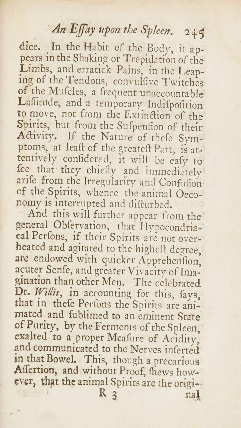 dice. In the Habit of the Body, it ap- pears in the Shaking or Trepidation of the Limbs, and erratick Pains, in the Leap- ing of the Tendons, convulfive Twitches of the Mufcles, a frequent unaccountable Laflitude, and a temporary Indifpofition to move, not from the Extin@ion of the Spirits, but from the Sufpenfion of their Adivity. If the Nature of thefe Sym- ptoms, at leaft of the greateft Part, is at- tentively confidered, it will be eafy to fee that they chiefly and immediately arife from the Irregularity and Confufion of the Spirits, whence the animal Oeco- nomy Is interrupted and difturbed. And this will further appear from the general Obfervation, that Hypocondria- cal Perfons, 1f their Spirits are not over- heated and agitated to the highcft decree, are endowed with quicker Apprehenfion, acuter Senfe, and greater Vivacity of Ima- gination than other Men. The celebrated Dr. Willis, in accounting for this, fays, that in thefe Perfons the Spirits are ani- mated and fublimed to an eminent State of Purity, by the Ferments of the Spleen, exalted to a proper Meafure of Acidity, and communicated to the Nerves inferted in that Bowel. This, though a precarious Affertion, and without Proof, fhews how- ever, that the animal Spirits are the origi- Sagrhs | R 3 nad