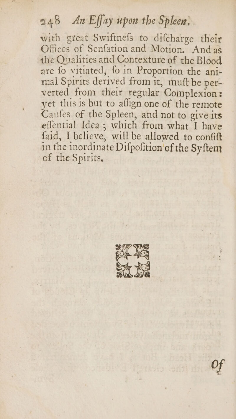 with great Swiftnefs to difcharge their Offices of Senfation and Motion. Andas the Qualities and Contexture of the Blood are fo vitiated, fo in Proportion the ani- mal Spirits derived from it, muft be per- verted from their regular Complexion: yet this is but to aflign one of the remote Caufes of the Spleen, and not to give its effential Idea ; which from what I have faid, I believe, will be allowed to confit in the inordinate Difpofition of the Syftem of the Spirits, of