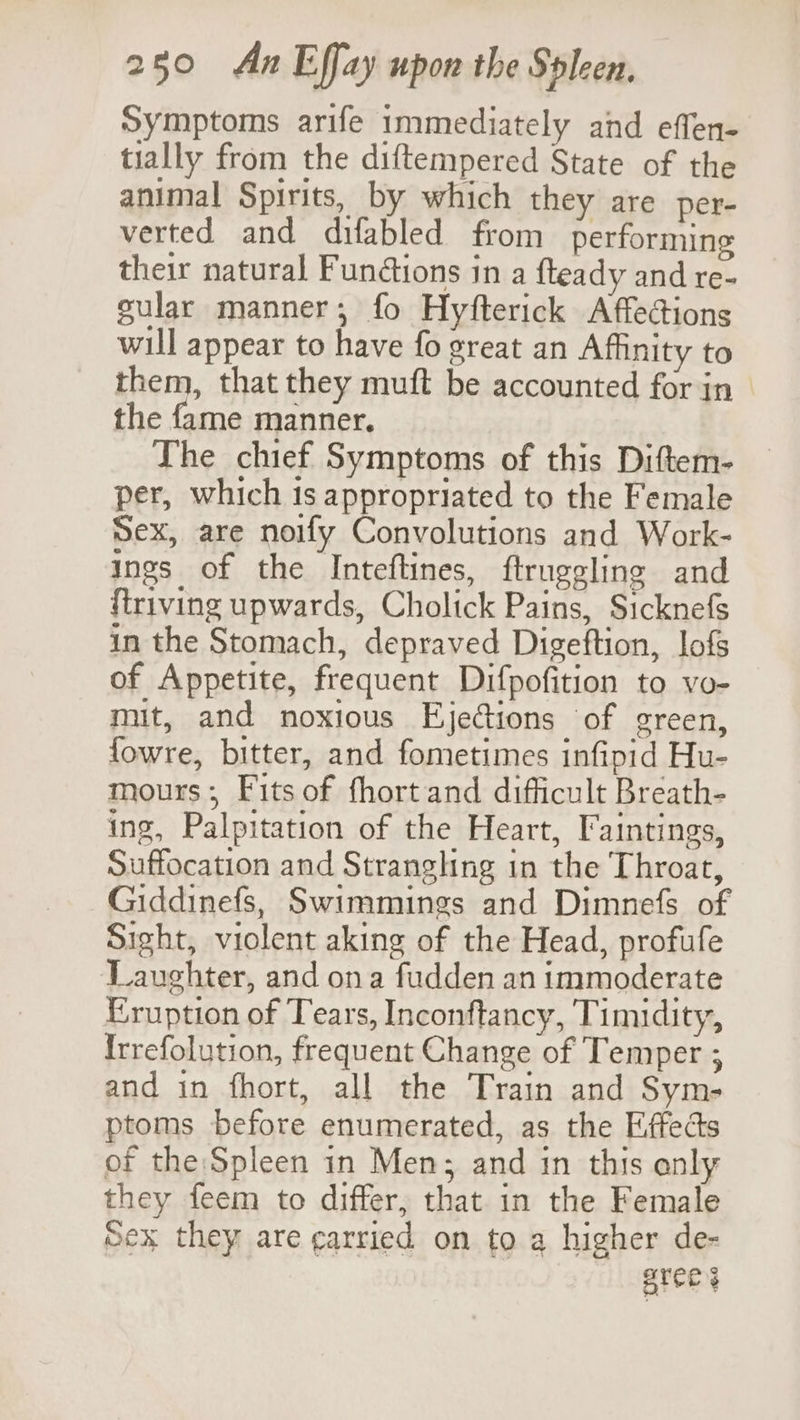 Symptoms arife immediately and effen- tially from the diftempered State of the animal Spirits, by which they are per- verted and difabled from performing their natural Fundtions in a fteady and re- cular manner; fo Hyfterick Affections will appear to have fo great an Affinity to them, that they muft be accounted for in the fame manner. The chief Symptoms of this Diftem- per, which 1s appropriated to the Female Sex, are noify Convolutions and Work- ings of the Inteftines, ftruggling and {triving upwards, Cholick Pains, Sicknefs in the Stomach, depraved Digeftion, lofs of Appetite, frequent Difpofition to vo- mit, and noxious Ejections of green, fowre, bitter, and fometimes infipid Hu- mours; Fits of fhort and difficult Breath- ing, Palpitation of the Heart, Faintings, Suffocation and Strangling in the Throat, ~Giddinefs, Swimmings and Dimnefs of Sight, violent aking of the Head, profufe ‘Laughter, and ona fudden an immoderate Eruption of Tears, Inconftancy, Timidity, Irrefolution, frequent Change of Temper ; and in fhort, all the Train and Sym- ptoms before enumerated, as the Effects of the:Spleen in Men; and in this only they feem to differ, that in the Female Sex they are carried on to a higher de- eres 3