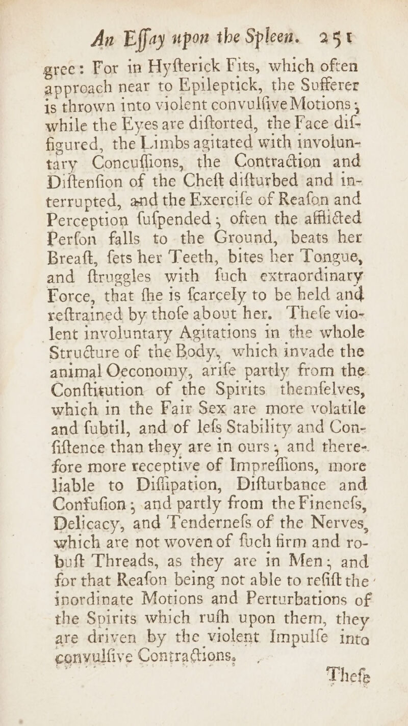gree: For in Hyfterick Fits, which often approach near to Epileptick, the Sufferer is thrown into violent convulfive Motions ; while the Eyes are diftorted, the Face dif- figured, the Limbs agitated with involun- tary Concuflions, the Contradion and Diftenfion of the Cheft difturbed and in- terrupted, and the Exercife of Reafon and Perception fufpended ; often the afflicted Perfon falls to the Ground, beats her Breaft, fets her Teeth, bites her Tongue, and ftruegles with fuch extraordinary Force, that fhe is fearcely to be held and reftrained by thofe abovt her. Thefe vio- lent involuntary Agitations in the whole Structure of the Body, which invade the animal Oeconomy, arife partly from the. Conftitution of the Spirits themfelves, which in the Fair Sex are more volatile and fubtil, and of lefs Stability and Con- fiftence than they are 1n ours, and there-. fore more receptive of Impreflions, more liable to Diflipation, Difturbance and Confufion ; and partly from the Finenefs, Delicacy, and Tendernels of the Nerves, which are not wovenof fuch firm and ro- buft Threads, as they are in Men; and for that Reafon being not able to refift the » inordinate Motions and Perturbations of the Spirits which rufh upon them, the are driven by the violent Impulfe into convulfive Contractions, Thefe