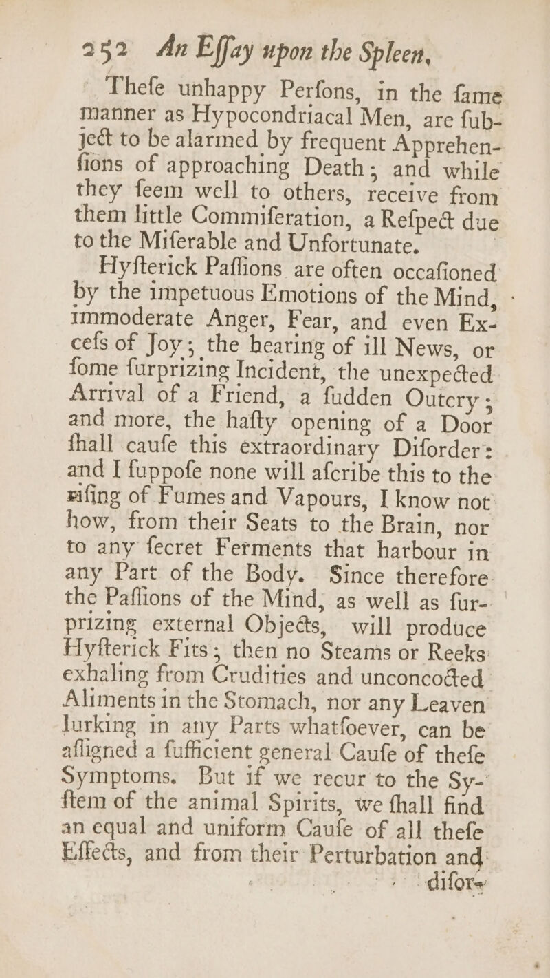 _ Thefe unhappy Perfons, in the fame manner as Hypocondriacal Men, are fub- jet to be alarmed by frequent Apprehen- fions of approaching Death; and while they feem well to others, receive from them little Commiferation, a Refpe@ due to the Miferable and Unfortunate. | Hyfterick Paffions are often occafioned by the impetuous Emotions of the Mind, - immoderate Anger, Fear, and even Ex- cefs of Joy; the hearing of ill News, or fome furprizing Incident, the unexpected Arrival of a Friend, a fudden Outcry ; and more, the hafty opening of a Door fhall caufe this extraordinary Diforder: and I fuppofe none will afcribe this to the rifing of Fumes and Vapours, I know not’ how, from their Seats to the Brain, nor to any fecret Ferments that harbour in any Part of the Body. Since therefore the Paflions of the Mind; as well as fur- prizing external Objeés, will produce Hyfterick Fits; then no Steams or Reeks: exhaling from Crudities and unconcoéed Aliments in the Stomach, nor any Leaven Jurking in any Parts whatfoever, can be afligned a fufficient general Caufe of thefe Symptoms. But if we recur to the Sy- {tem of the animal Spirits, we fhall find an equal and uniform Caufe of all thefe Effects, and from pare SC, an 3? gdhone