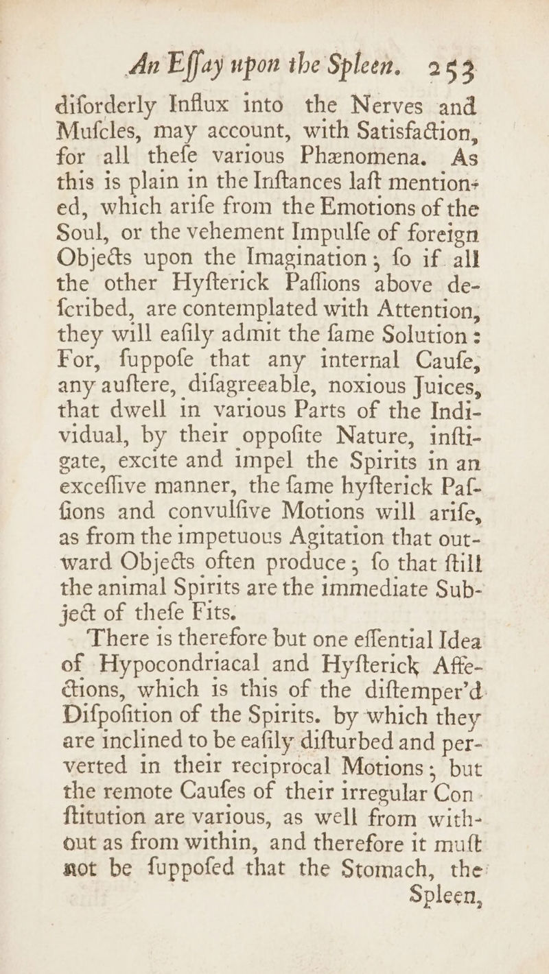 diforderly Influx into the Nerves and Mufcles, may account, with Satisfa@ion, for all thefe various Phenomena. As this is plain in the Inftances laft mention: ed, which arife from the Emotions of the Soul, or the vehement Impulfe of foreign Objects upon the Imagination ; fo if all the other Hyfterick Paflions above de- {cribed, are contemplated with Attention, they will eafily admit the fame Solution: For, fuppofe that any internal Caufe, any auftere, difagreeable, noxious Juices, that dwell in various Parts of the Indi- vidual, by their oppofite Nature, infti- gate, excite and impel the Spirits in an exceflive manner, the fame hyfterick Paf- fions and convulfive Motions will arife, as from the impetuous Agitation that out- ward Objects often produce; fo that ftill the animal Spirits are the immediate Sub- ject of thefe Fits. There is therefore but one effential Idea of Hypocondriacal and Hyfterick Afte- cions, which is this of the diftemper’d Difpofition of the Spirits. by which they are inclined to be eafily difturbed and per- verted in their reciprocal Motions; but the remote Caufes of their irregular Con. ftitution are various, as well from with- out as from within, and therefore it mutt not be fuppofed that the Stomach, the: Spleen,