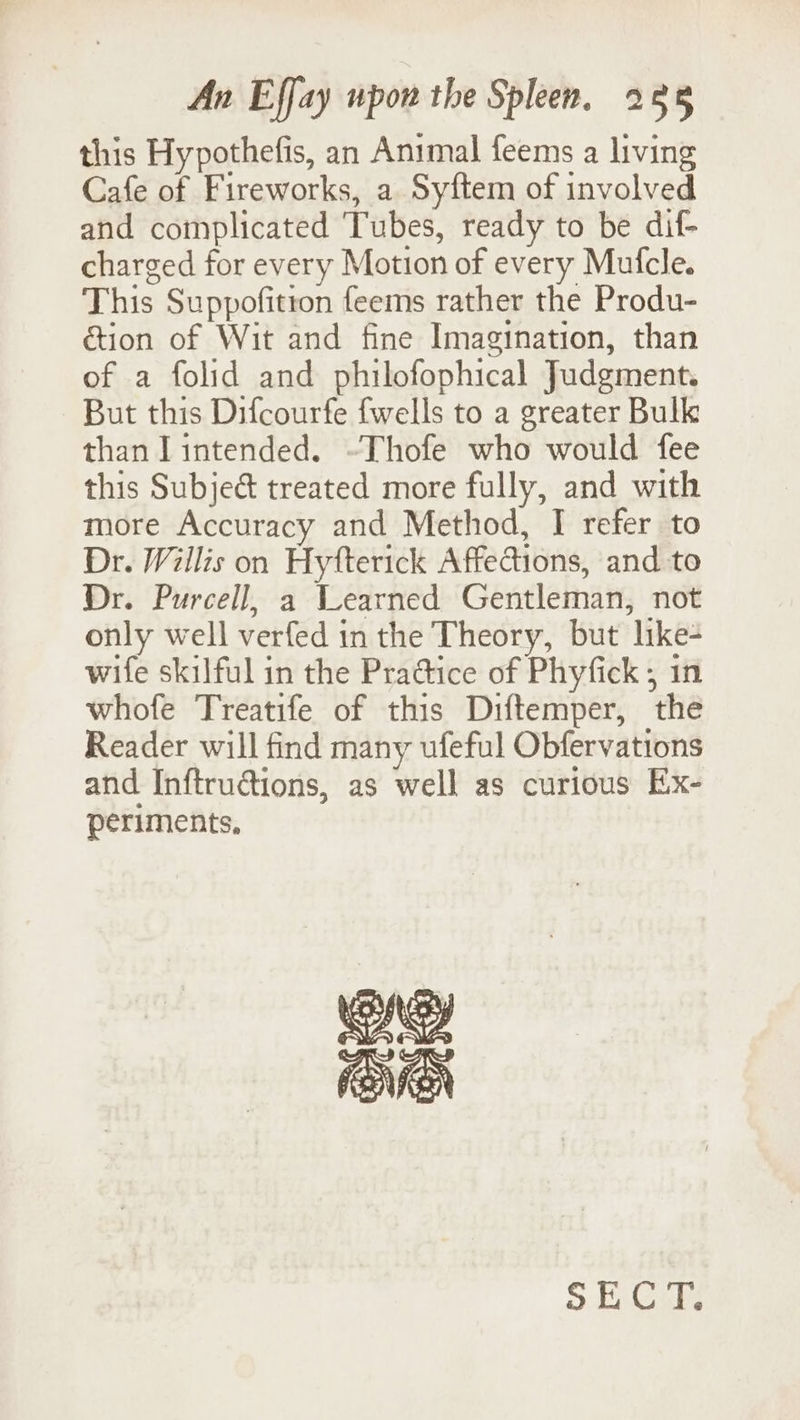 this Hypothefis, an Animal feems a living Cafe of Fireworks, a Syftem of involved and complicated Tubes, ready to be dif- charged for every Motion of every Mufcle. This Suppofitton feems rather the Produ- ction of Wit and fine Imagination, than of a folid and philofophical Judgment. But this Difcourfe fwells to a greater Bulk than lintended. ~Thofe who would fee this Subjeét treated more fully, and with more Accuracy and Method, I refer to Dr. Willis on Hytterick Affections, and to Dr. Purcell, a Learned Gentleman, not only well verfed in the Theory, but like- wife skilful in the Pra@tice of Phyfick ; in whofe Treatife of this Diftemper, the Reader will find many ufeful Obfervations and Inftructions, as well as curious Ex- periments, ne fEMEN SECT.