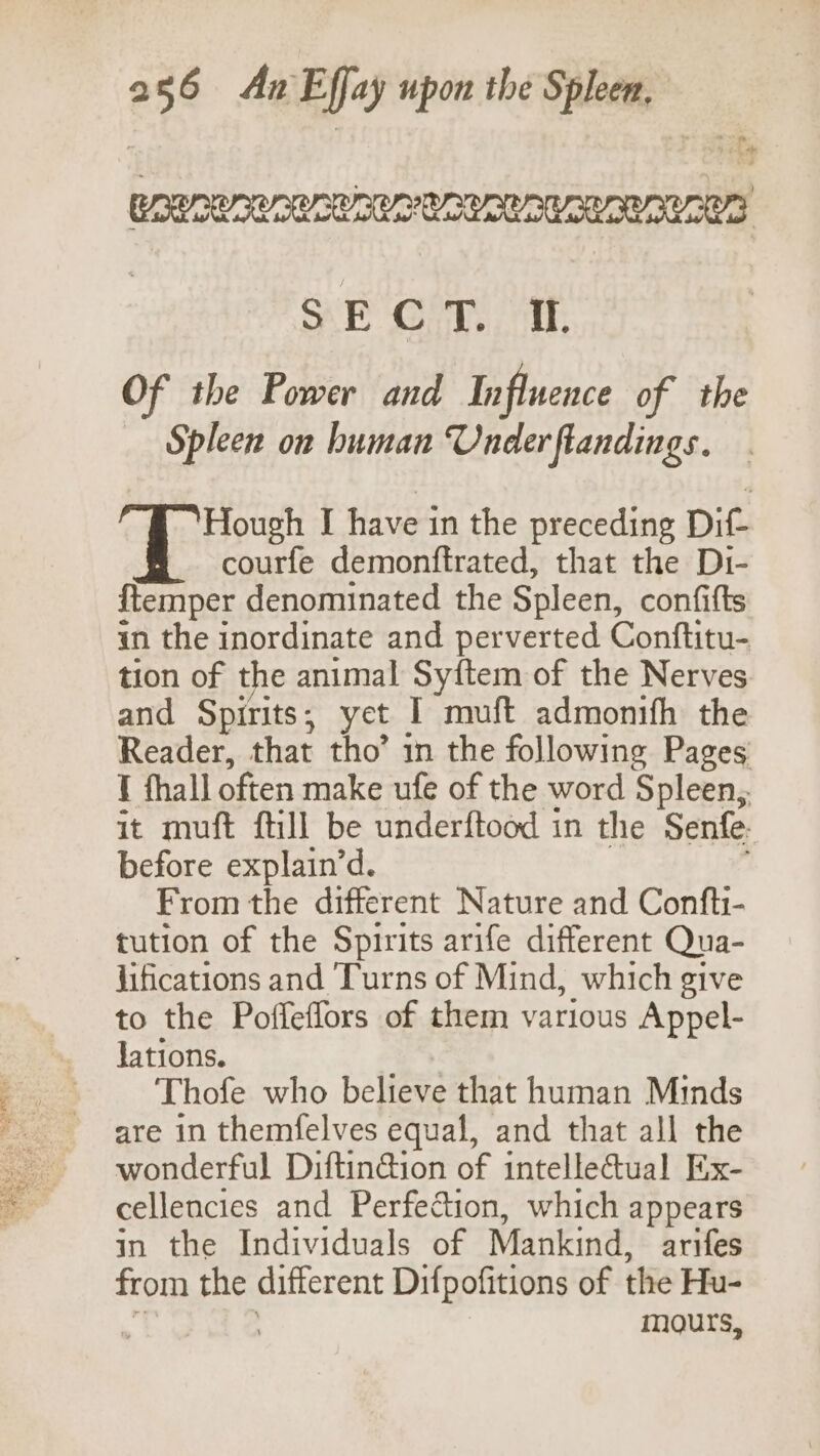 oe a RRR ACER URSAC AUR ORUROR CAS SE OM. at Of the Power and Influence of the Spleen on human Under ftandings. Hough I have in the preceding Dit. courfe demonftrated, that the Di- {temper denominated the Spleen, confifts in the inordinate and perverted Conftitu- tion of the animal Syftem of the Nerves and Spirits ; yet I muft admonifh the Reader, that tho’ in the following Pages t thall often make ufe of the word Spleen, it muft {till be underftood in the Senfe- before explain’d. From the different Nature and Confti- tution of the Spirits arife different Qua- jifications and Turns of Mind, which give to the Pofleffors of them various Appel- Jations. Thofe who believe that human Minds are in themfelves equal, and that all the wonderful Diftin@ion of intellectual Ex- cellencies and Perfection, which appears in the Individuals of Mankind, arifes from the different Difpofitions of the Hu- mours,