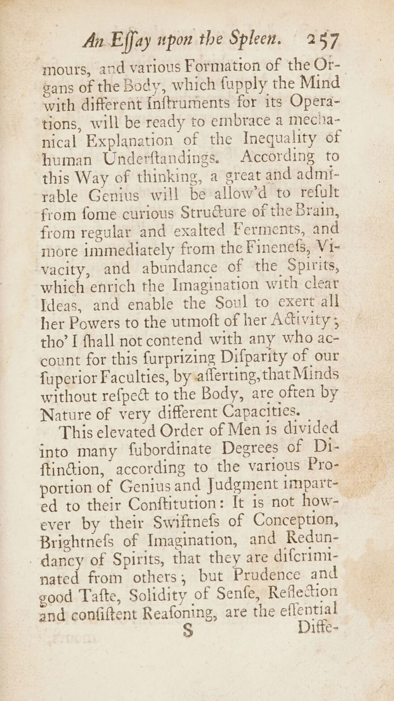 mours, and various Formation of the Or- | sans of the Body, which fupply the Mind with different Inftruments for its Opera- tions, will be ready to embrace a mecia- nical Explanation of the Inequality of ‘human Underftandings. According to this Way of thinking, a great and admi- rable Genius will be allow’d to refult from fome.curious Structure of the Brain, from regular and exalted Ferments, and more immediately from the Finenefs, V1- vacity, and abundance of the Spirits, which enrich the Imagination with clear Ideas, and enable the Soul to exert all her Powers to the utmoft of her Activity; tho’ I fhall not contend with any who ac- count for this furprizing Difparity of our fuperior Faculties, by afferting, that Minds without refpect to the Body, are often by Nature of very different Capacities. This elevated Order of Men is divided into many fubordinate Degrees of Di- ftinction, according to the various Pro- portion of Genius and Judgment impart- ed to their Conftitution: It is not how- ~ ever by their Swiftnefs of Conception, Brightnefs of Imagination, and Redun- . dancy of Spirits, that they are difcrimt- nated from others; but Prudence and good Tafte, Solidity of Senfe, Reflection and confiftent Reafoning, are the eflential Difte-
