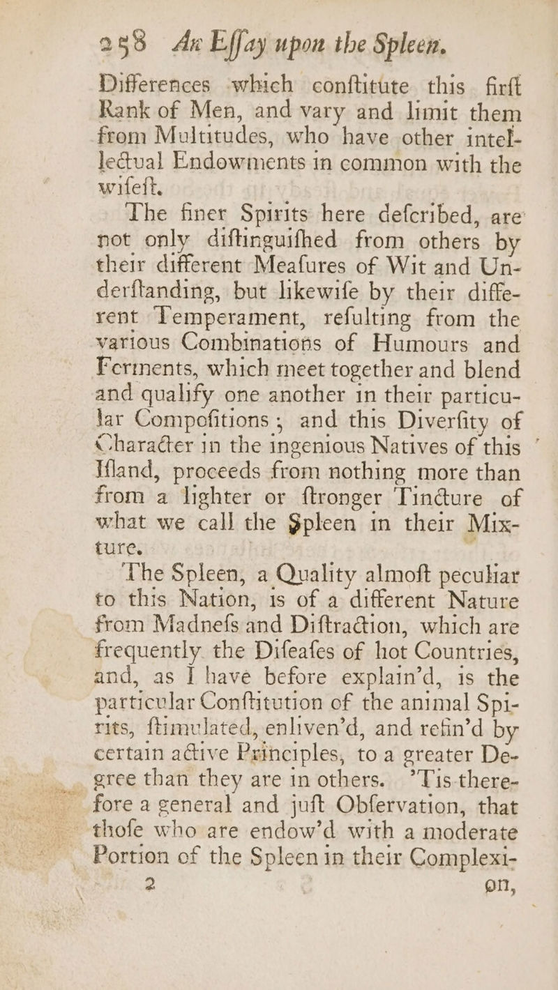 Differences which conftitute this firft Rank of Men, and vary and limit them from Multitudes, who have other intel- Jectual Endowments in common with the wifeit, The finer Spirits here defcribed, are’ not only diftinguifhed from others by their different Meafures of Wit and Un- derftanding, but likewife by their diffe- rent Temperament, refulting from the various Combinations of Humours and Ferments, which meet together and blend and qualify one another in their particu- lar Compofitions ; and this Diverfity of Character in the ingenious Natives of this ’ Iland, proceeds from nothing more than from a lighter or ftronger Tin@ure of what we call the $pleen in their Mix- ture. | | The Spleen, a Quality almoft peculiar to this Nation, 1s of a different Nature from Madnefs and Diftracdion, which are frequently the Difeafes of hot Countries, and, as | have before explain’d, is the particular Conftitution of the animal Spi- rits, ftimulated, enliven’d, and refin’d by certain active Principles, to a greater De- gree than they are inothers. *Tis-there- Portion of the Spleen in their Complext- ie Qn,
