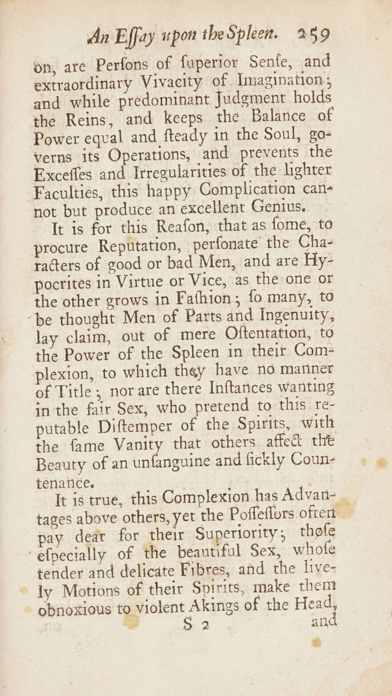 on, are Perfons of fuperior Senle, and extraordinary Vivacity of Imagination; and while predominant Judgment holds the Reins, and keeps the Balance of Power equal and fteady in the Soul, go- verns its Operations, ard prevents the Exceffes and Irregularities of the lighter Faculties, this happy Complication can- not but produce an excellent Genius. It is for this Reafon, that as fome, to procure Reputation, perfonate the Cha- racters of good or bad Men, and are Hy- pocrites in Virtue or Vice, as the one or the other grows in Fathion; fo many, to ‘be thought Men of Parts and Ingenuity, lay claim, out of mere Oftentation, to the Power of the Spleen in their Com- plexion, to which they have no manner of Title; norare there Inftances wanting in the fair Sex, who pretend to this re- putable Diftemper of the Spirits, with the fame Vanity that others affect tht Beauty of an unfanguine and fickly Coun- tenance. a It is true, this Complexion has Advan- tages above others, yet the Poffeflors oftert — pay dedr for their Superiority, thofe efpecially of the beautiful Sex, whofe tender and delicate Fibres, and the live- ly Motions of their Spirits, make them obnoxious to violent Akings of the Head, - S: 2 and &lt;