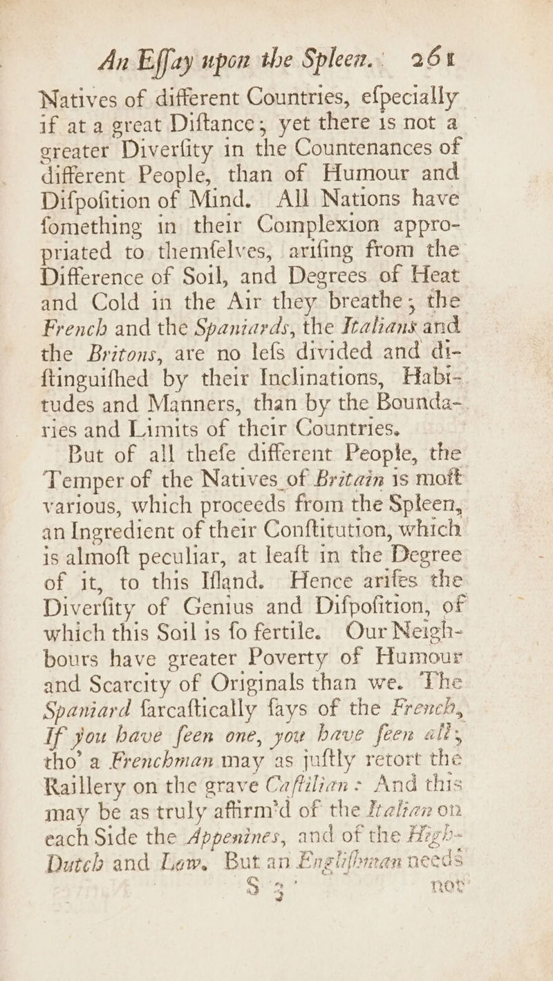 Natives of different Countries, efpecially if ata great Diftance; yet there 1s not a greater Diverfity in the Countenances of different People, than of Humour and Difpofition of Mind. All Nations have fomething in their Complexion appro- priated to themfelves, arifing from the Difference of Soil, and Degrees of Heat and Cold in the Air they breathe; the French and the Spaniards, the Italians and the Britons, are no lefs divided and di- {tinguifhed by their Inclinations, Habi- tudes and Manners, than by the Bounda-. ries and Limits of their Countries. But of all thefe different People, the Temper of the Natives of Britain 1s mott various, which proceeds from the Spleen, an Ingredient of their Conftitution, which is almoft peculiar, at leaft in the Degree of it, to this Ifland. Hence arifes the Diverfity of Genius and Difpofition, of which this Soil is fo fertile. Our Neigh- bours have greater Poverty of Humour and Scarcity of Originals than we. ‘The Spaniard {farcaftically fays of the French, If you have feen one, you have feen alt, tho’ a Frenchman may as juftly retort the Raillery on the grave Caftilian &gt; And this may be as truly affirm’d of the Iralian on each Side the Appenines, and of the Hzgh- Dutch and Lew, But an Engliflyren needs ™ a, an J not