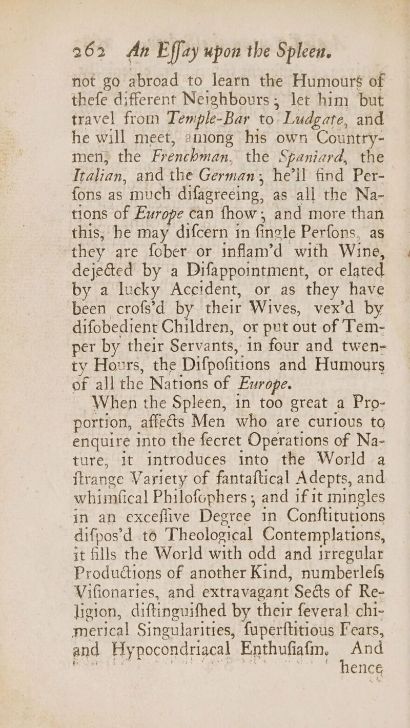 not go abroad to learn the Humouré of thefe different Neighbours; let him but travel from Teniple- -Bar to  Ludgate, and he will meet, among his own Country- men; the Frenchman,’ the Spaniard, the Italian, and the German, he’ll find Per- fons as much difagreeing, as all the Na- tions of Europe can fhow , and more than this, he may difcern in fincle Perfons, as they are fober or inflam’d with Wine, dejected by a Difappointment, or elated by a lucky Accident, or as they have been crofs’d by their Wives, vex’d by difobedient Children, or put out of Tem- per by their Servants, in four and twen- ty Hours, the Difpofitions and Humours of all the Nations of Europe. When the Spleen, in too great a Pro- portion, affects Men who are curious to enquire into the fecret Operations of Na- ture, it introduces into the World a ftrange Variety of fantaftical Adepts, and whimfical Philofophers , and if 1t mingles in an exceflive Destee in Conftitutions difpos’d to Theological Contemplations, it fills the World with odd and irregular Productions of another Kind, numberlefs Vifionaries, and extravagant Sects of Re- ligion, diftinguifhed by their feveral chi- merical Singularities, fuperftitious Fears, and Hy pocondriacal Enthufiafm, And hence