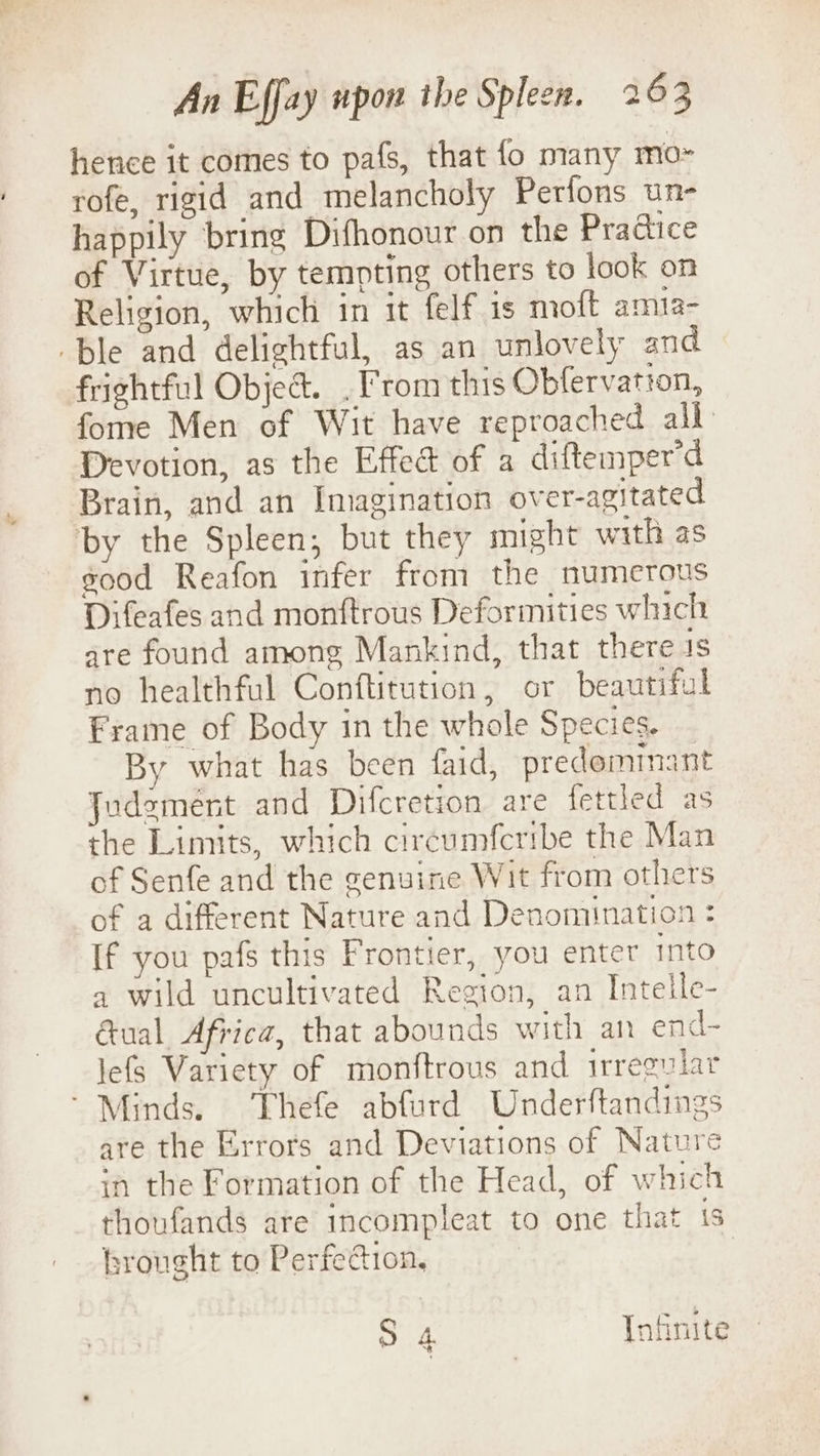 hence it comes to pafs, that fo many mo~ rofe, rigid and melancholy Perfons un- happily bring Difhonour on the Practice of Virtue, by tempting others to look on Religion, which in it felf is moft amta- ble and delightful, as an unlovely and frightful Object. . From this Obfervation, fome Men of Wit have reproached all Devotion, as the Effect of a diftemper'd Brain, and an Imagination over-agitated by the Spleen; but they might with as good Reafon infer from the numerous Difeafes and monftrous Deformities which gre found among Mankind, that there is no healthful Conftitution, or beautiful Frame of Body in the whole Species. By what has been faid, predominant Judgement and Difcretion are fettled as the Limits, which circumfcribe the Man of Senfe and the genuine Wit from others of a different Nature and Denomination : If you pafs this Frontier, you enter into a wild uncultivated Region, an Intelle- Gual Africa, that abounds with an end- lefs Variety of monftrous and irregular ’ Minds. Thefe abfurd Underftandings are the Errors and Deviations of Nature in the Formation of the Head, of which thoufands are incompleat to one that 1s brought to Perfection, 3 4 Infinite