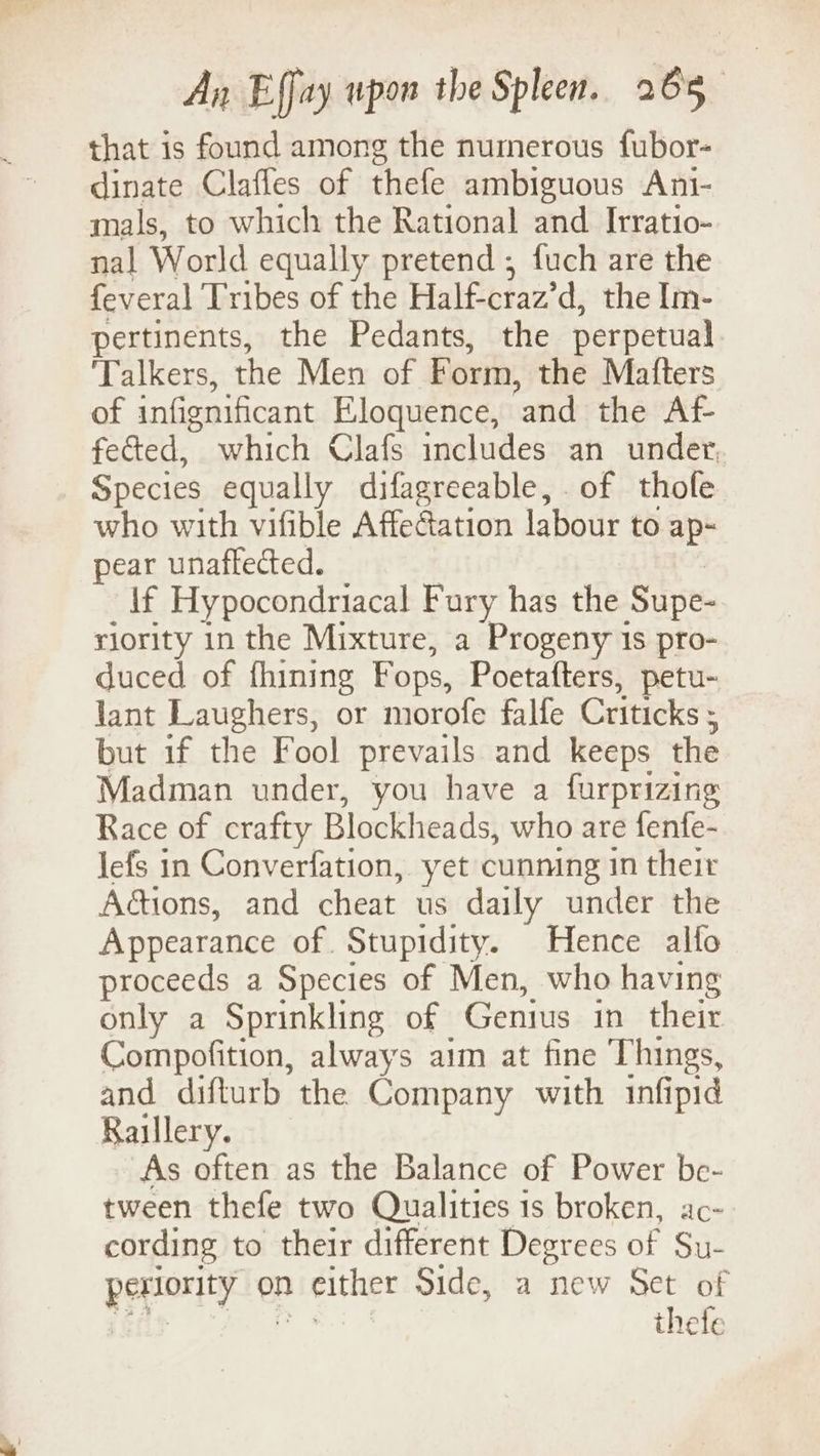 that is found among the numerous fubor- dinate Clafles of thefe ambiguous Ani- mals, to which the Rational and Irratio- nal World equally pretend ; fuch are the feveral Tribes of the Half-craz’d, the Im- pertinents, the Pedants, the perpetual ‘Talkers, the Men of Form, the Matters of infignificant Eloquence, ‘and the Af feed, which Clafs includes an under, Species equally difagreeable, of thofe who with vifible Affedation labour to ap~ pear unaflected. lf Hypocondriacal Fury has the Supe- riority in the Mixture, a Progeny 1s pro- duced of fhining Fops, Poetafters, petu- lant Laughers, or morofe falfe Criticks : but 1f the Fool prevails and keeps the Madman under, you have a furprizing Race of crafty Blockheads, who are fenfe- lefs in Converfation, yet cunning in their Aétions, and cheat us daily under the Appearance of Stupidity. Hence alfo proceeds a Species of Men, who having only a Sprinkling of Genius in their Compofition, always aim at fine Things, and difturb the Company with infipid Raillery. As often as the Balance of Power be- tween thefe two Qualities 1s broken, ac- cording to their different Degrees of Su- periority on } either Side, a new Set of thefe