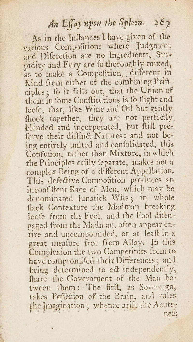 As in the Inftances I have given of the yatious Compofitions where Judgment and Difcretion are no Ingredients, Stu- pidity and Fury are fo thoroughly mixed, -as to make a Compofition, different in Kind from either of the combining Prin- ciples, fo it falls out, that the Union of them in fome Conftitutions is fo flight and loofe, that, like Wine and Oil but gently fhook together, they are not perfectly blended and incorporated, but ftill pre- ferve their diftin@ Natures: and not be- ing entirely united and confolidated, this Confufion, rather than Mixture, in which the Principles eafily feparate, makes not a complex Being of a different Appellation. This defective Compofition produces an inconfiftent Race of Men, which may be denominated Junatick Wits; in whofe flack Contexture the Madman _ breaking loofe from the Fool, and the Fool difen- caged from the Madman, often appear en- tire and uncompounded, or at leaftina great meafure free from Allay. In this Complexion the two Competitors feem to have compromifed their Differences, and being determined to act independently, fhare the Government of the Man be- tween them: The firft, as Sovereign, takes Poffeflion of the Brain, and rules the Imagination, whence arife the Acute- bat RC i A ie 3 nefs