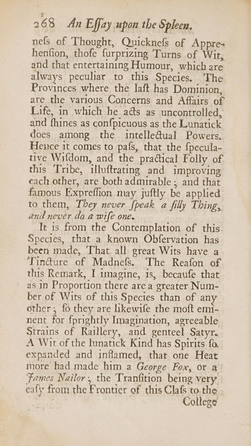 nefs of Thought, Quicknefs of Appre- henfion, thofe furprizing Turns of Wit, and that entertaining Humour, which are always peculiar to this Species. ‘The Provinces where the laft has Dominion, are the various Concerns and Affairs of Life, in which he ads as uncontrolled, and fhines as confpicuous as the Lunatick does among the intelleGual Powers. Hence it comes to pafs, that the fpecula- tive WHdom, and the practical Folly of this Tribe, illuftrating and improving each other, are both admirable ; and that famous Exxpreflion may juftly be applied to them, They never fpeak a filly Thing, and never. da a wife one. | | Tt is from the Contemplation of this. Species, that a known Obfervation has been made, That all great Wits have a ‘Findure of Madnefs. The Reafon of this Remark, I imagine, 1s, becaufe that ~ as in Proportion there are a greater Num- ber of Wits of this Species than of any other; fo they are likewife the moft em1- nent for fprightly Imagination, agreeable Strains of Raillery, and genteel Satyr. A Wit of the lunatick Kind has Spirits fo, expanded and inflamed, that one Heat more had made him a George Fox, or a ‘Fames Nailor, the Tranfition being very eafy from the Frontier of this Clafs to. the Shey, | | College